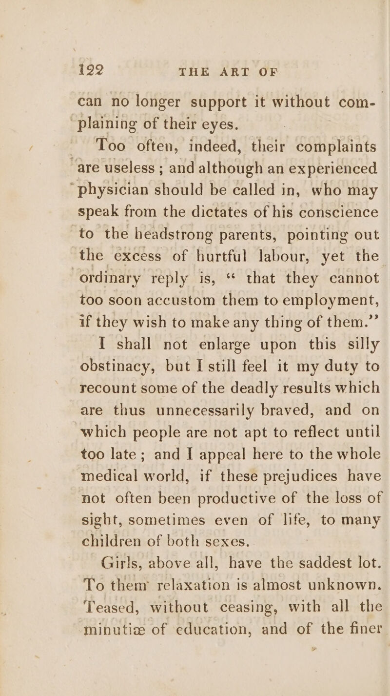 can no longer support it without com- plaining of their eyes. Too often, indeed, their complaints “are useless ; and although an experienced ‘physician should be called in, who may speak from the dictates of his conscience to the headstrong parents, pointing out the excess of hurtful labour, yet the ordinary reply is, ** that they cannot too soon accustom them to employment, if they wish to make any thing of them.”’ I shall not enlarge upon this silly obstinacy, but I still feel it my duty to recount some of the deadly results which are thus unnecessarily braved, and on which people are not apt to reflect until too late ; and I appeal here to the whole medical world, if these prejudices have not often been productive of the loss of sight, sometimes even of life, to many children of both sexes. Girls, above all, have the saddest lot. To them’ relaxation is almost unknown. Teased, without ceasing, with all the minutis of education, and of the finer