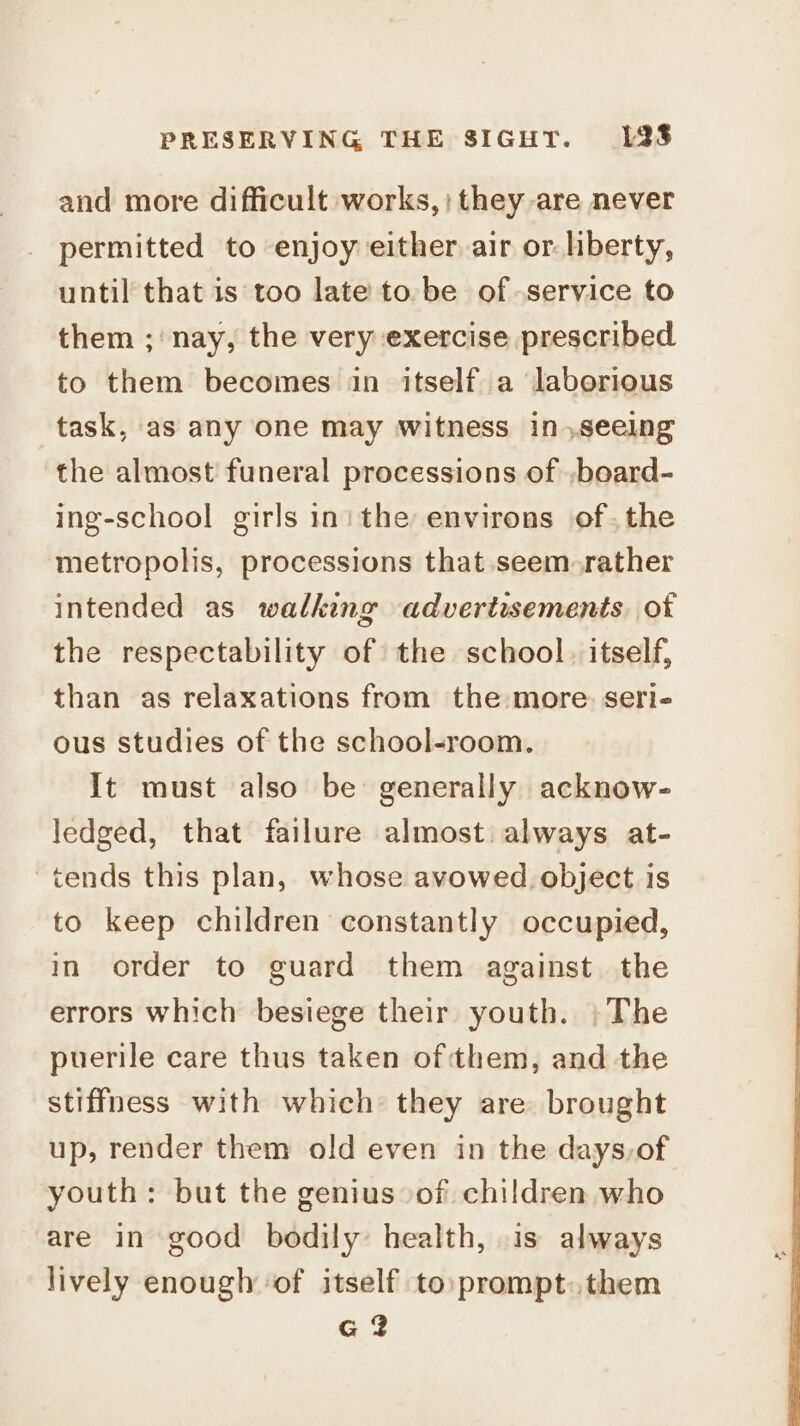 and more difficult works, ; they are never permitted to enjoy either air or. liberty, until that is too late to. be of service to them ; nay, the very exercise prescribed to them becomes in itself a laborious task, as any one may witness in ,seeing the almost funeral processions of ,board- ing-school girls in: the environs of. the metropolis, processions that seem rather intended as walking advertisements. of the respectability of the school. itself, than as relaxations from the more: seri- ous studies of the school-room. It must also be generally acknow- ledged, that failure almost. always at- tends this plan, whose avowed object is to keep children constantly occupied, in order to guard them against the errors which besiege their youth. »The puerile care thus taken of them, and the stiffness with which they are brought up, render them old even in the days,of youth: but the genius of children who are in good bodily health, is always lively enough ‘of itself to prompt.them G2