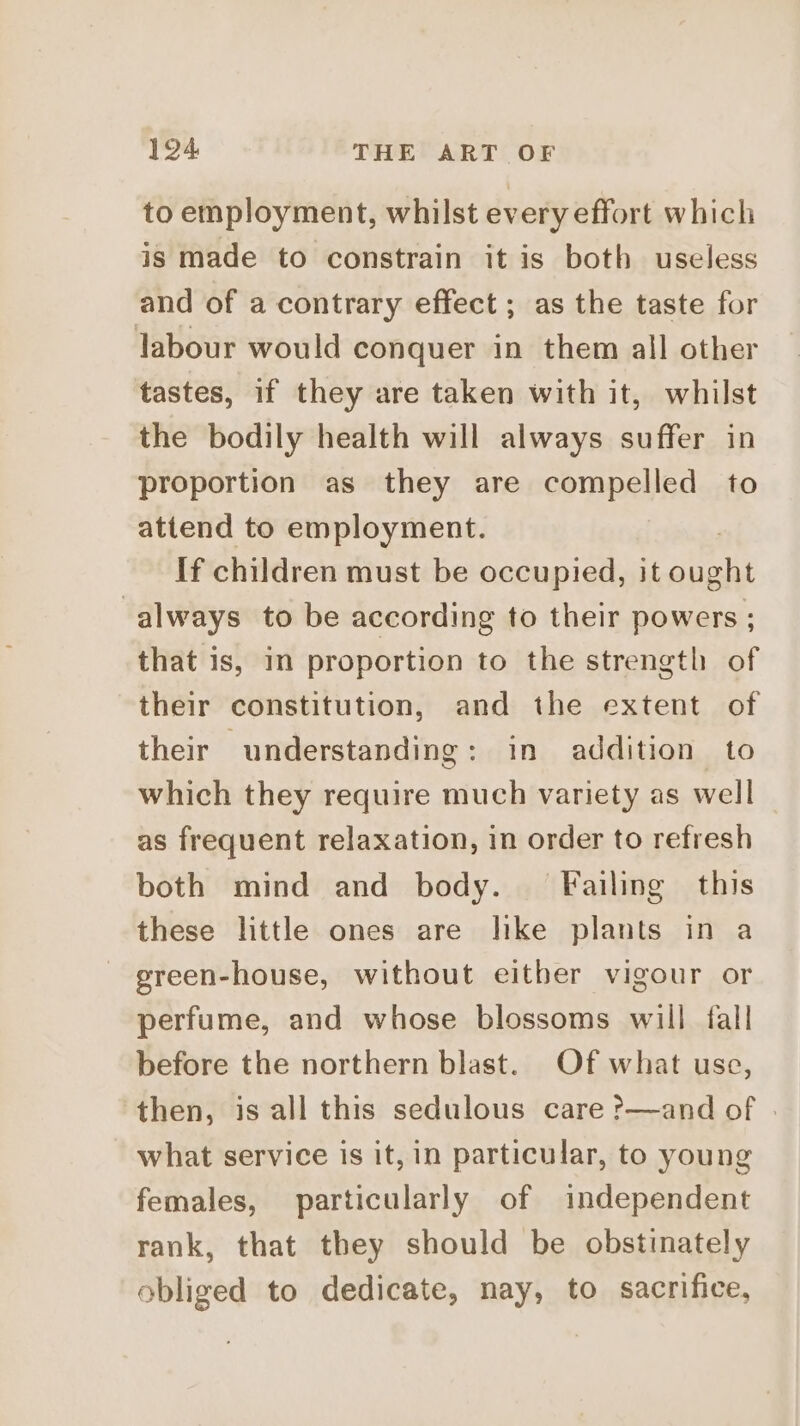 to employment, whilst every effort which is made to constrain it is both useless and of a contrary effect ; as the taste for labour would conquer in them all other tastes, if they are taken with it, whilst the bodily health will always suffer in proportion as they are compelled to attend to employment. If children must be occupied, it pate always to be according to their powers ; that is, in proportion to the strength of their constitution, and the extent of their understanding: in addition to which they require much variety as well as frequent relaxation, in order to refresh both mind and body. Failing this these little ones are like plants in a green-house, without either vigour or perfume, and whose blossoms will fall before the northern blast. Of what use, then, is all this sedulous care ?—and of | what service is it, in particular, to young females, particularly of independent rank, that they should be obstinately obliged to dedicate, nay, to sacrifice,