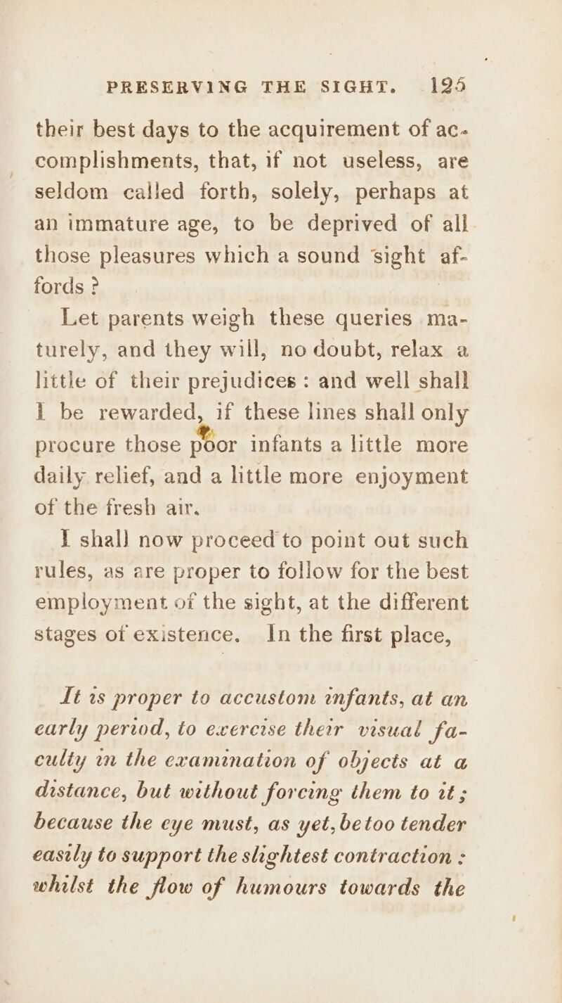 their best days to the acquirement of ac. complishments, that, if not useless, are seldom called forth, solely, perhaps at an immature age, to be deprived of all those pleasures which a sound sight af- fords ? | Let parents weigh these queries ma- turely, and they will, no doubt, relax a little of their prejudices : and well shall 1 be rewarded, if these lines shall only procure those poor infants a little more daily relief, and a little more enjoyment of the fresh air, I shal) now proceed to point out such rules, as are proper to follow for the best employment of the sight, at the different stages of existence. In the first place, Lt is proper to accustom infants, at an early period, to exercise their visual fa- culty in the examination of objects at a distance, but without forcing them to tt; because the eye must, as yet, betoo tender easily to support the slightest contraction : whilst the flow of humours towards the
