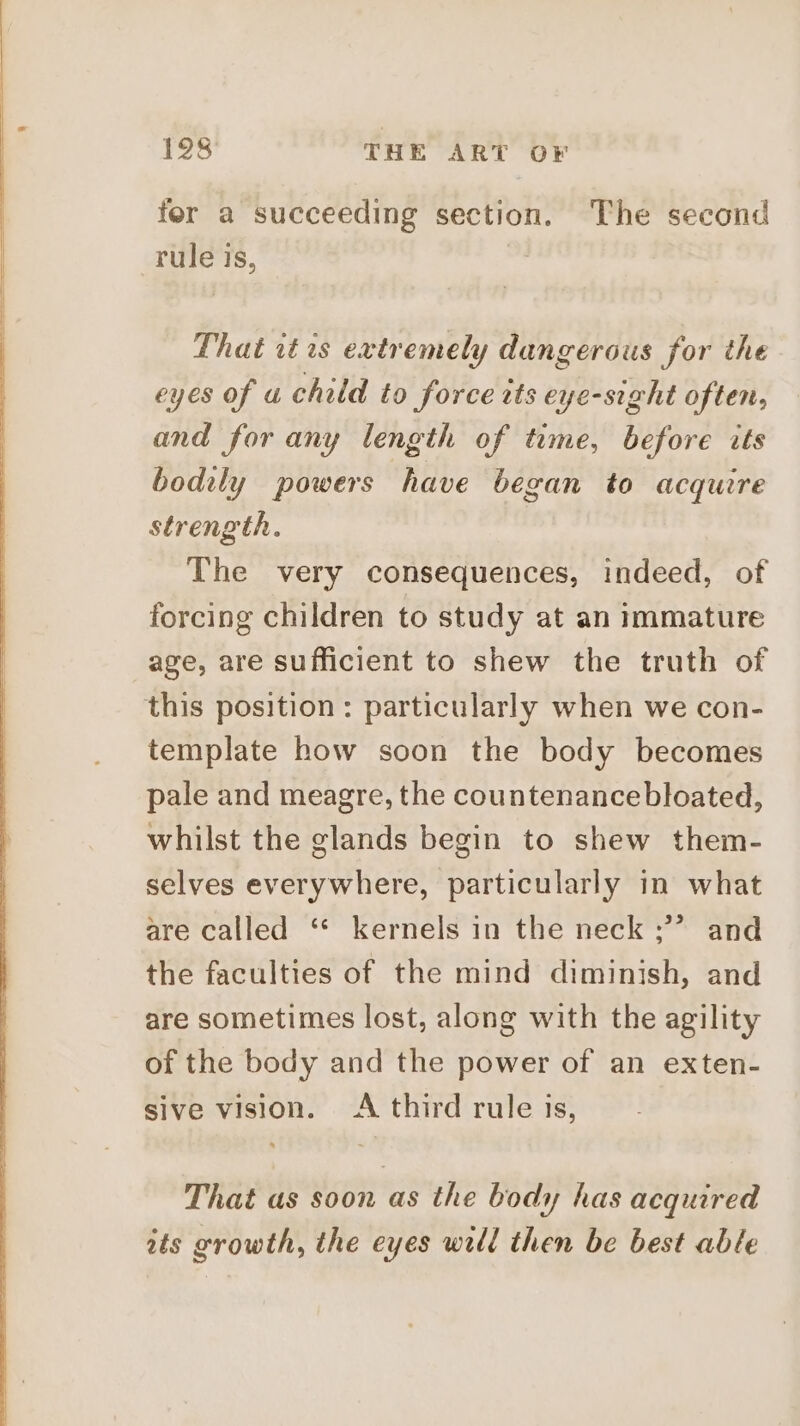 fer a succeeding section. The second rule Is, That it 1s extremely dangerous for the eyes of a child to force tts eye-sight often, and for any length of time, before its bodily powers have began to acquire strength. | The very consequences, indeed, of forcing children to study at an immature age, are sufficient to shew the truth of this position: particularly when we con- template how soon the body becomes pale and meagre, the countenancebloated, whilst the glands begin to shew them- selves everywhere, particularly in what are called ‘* kernels in the neck ;’’ and the faculties of the mind diminish, and are sometimes lost, along with the agility of the body and the power of an exten- sive vision. A third rule is, That as soon as the body has acquired its growth, the eyes will then be best able