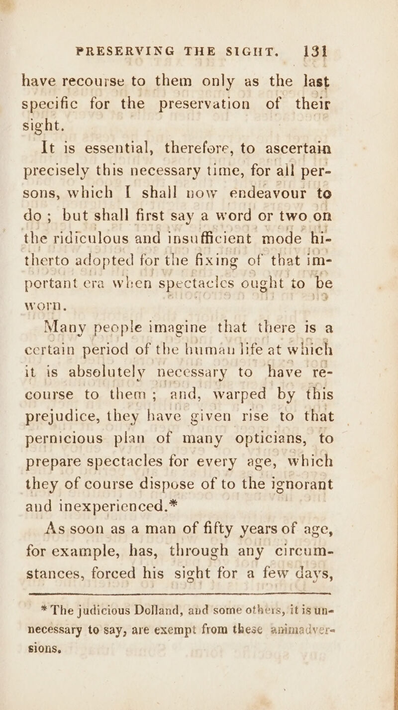 have recourse to them only as the last specific for the preservation of their sight. It is essential, therefore, to ascertain precisely this necessary time, for all per- sons, which I shall now endeavour to do; but shall first say a word or two on the ridiculous and insufficient mode hi- therto adopted for the fixing of that im- portant era when spectacics ought to be worn. : Many people imagine that there is a certain period of the human life at which it is abselutely necessary to have re- course to them; and, warped by this prejudice, they have given rise to that pernicious plan of many opticians, to prepare spectacles for every age, which they of course dispose of to the ignorant and inexperienced,* As soon as a man of fifty years of age, for example, has, through any circum- stances, forced his sight for a few days, * The judicious Dolland, and some others, it is un- necessary to say, are exempt from these animadver- siOns.