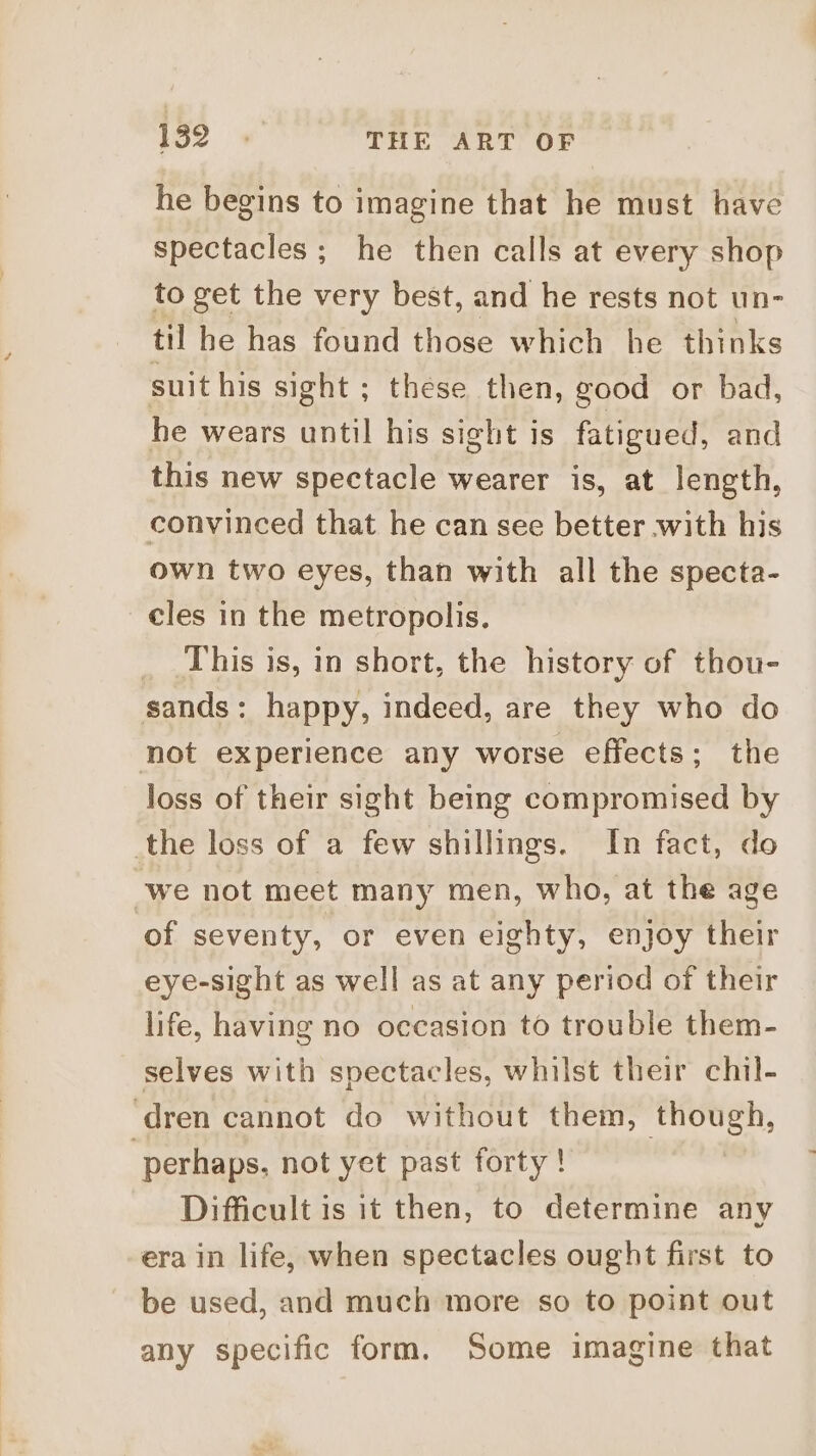he begins to imagine that he must have spectacles; he then calls at every shop to get the very best, and he rests not un- til he has found those which he thinks suit his sight ; these then, good or bad, he wears until his sight is fatigued, and this new spectacle wearer is, at length, convinced that he can see better with his own two eyes, than with all the specta- cles in the metropolis. This is, in short, the history of thou- sands: happy, indeed, are they who do not experience any worse effects; the loss of their sight being compromised by _the loss of a few shillings. In fact, do we not meet many men, who, at the age of seventy, or even eighty, enjoy their eye-sight as well as at any period of their life, having no occasion to trouble them- selves with spectacles, whilst their chil- ‘dren cannot do without them, though, perhaps, not yet past forty ! Difficult is it then, to determine any era in life, when spectacles ought first to be used, and much more so to point out any specific form. Some imagine that