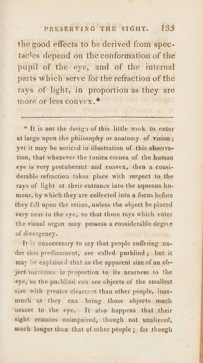 the good effects to be derived from spec- tacles depend on the conformation of the pupil of the eye, and of the internal parts which serve for the refraction of the rays of light, in proportion as they are more or less convex.* * It is not the design of this little work to enter at large upon the philosophy or anatomy of vision ; yet it may be noticed in illustration of this observa- tion, that whenever the tunica cornea of the human eye is very protuberant and convex, then a consi- derable refraction takes place with respect to the rays of light at their entrance into the aqueous hu- mour, by which they are collected into a focus before they fall upon the retina, unless the object be placed very near to the eye, so that those rays which enter the visual organ may possess a considerable degree of divergency. It is unnecessary to say that people suffering un- der this predicament, are called purblind; but it may be explained that as the apparent size of an ob- ject increases in proportion to its nearness to the eye, so the purblind can see objects of the smallest size with greater clearness than other people, inas- much as they can bring those objects much nearer to the eye. It also happens that their sight remains unimpaired, though not unaltered, much longer than that of other people; for though