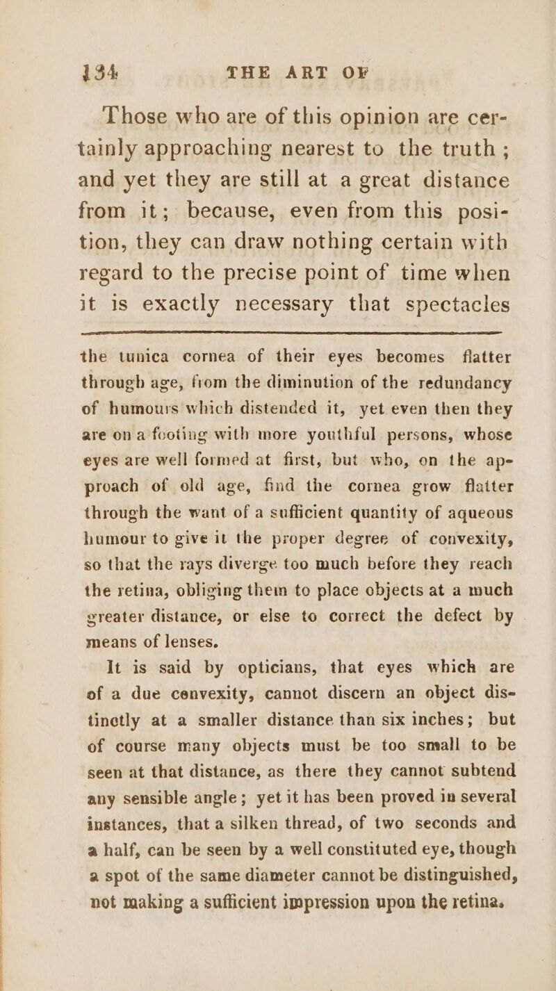 Those who are of this opinion are cer- tainly approaching nearest to the truth; and yet they are still at a great distance from it; because, even from this posi- tion, they can draw nothing certain with regard to the precise point of time when it 1s exactly necessary that spectacles the tunica cornea of their eyes becomes flatter through age, from the diminution of the redundancy of humours which distended it, yet even then they are ona footing with more youthful persons, whose eyes are well formed at first, but who, on the ap- proach of old age, find the cornea grow flatter through the want of a sufficient quantity of aqueous humour to give it the proper degree of convexity, so that the rays diverge too much before they reach the retina, obliging them to place objects at a much greater distance, or else to correct the defect by . means of lenses. It is said by opticians, that eyes which are of a due cenvexity, cannot discern an object dis- tinctly at a smaller distance than six inches; but of course many objects must be too small to be seen at that distance, as there they cannot subtend any sensible angle; yet it has been proved in several instances, that a silken thread, of two seconds and a half, can be seen by a well constituted eye, though a spot of the same diameter cannot be distinguished, not making a sufficient impression upon the retina.