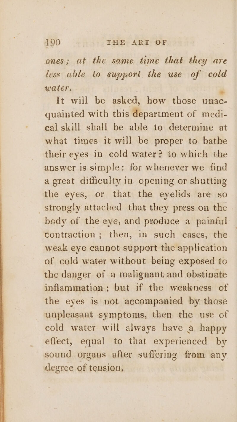 ones; at the same time that they are less able to support the use of cold water. It will be asked, how those unac- quainted with this department of medi- cal skill shall be able to determine at what times it will be proper to bathe their eyes in cold water? to which the answer is simple: for whenever we find a great difficulty in opening or shutting the eyes, or that the eyelids are so strongly attached that they press on the body of the eye, and produce a painful contraction ; then, in such cases, the | weak eye cannot support the application of cold water without being exposed to the danger of a malignant and obstinate inflammation; but if the weakness of the eyes is not accompanied by those unpleasant symptoms, then the use of cold water will always have a happy effect, equal to that experienced by sound organs after suffering from any degree of tension.