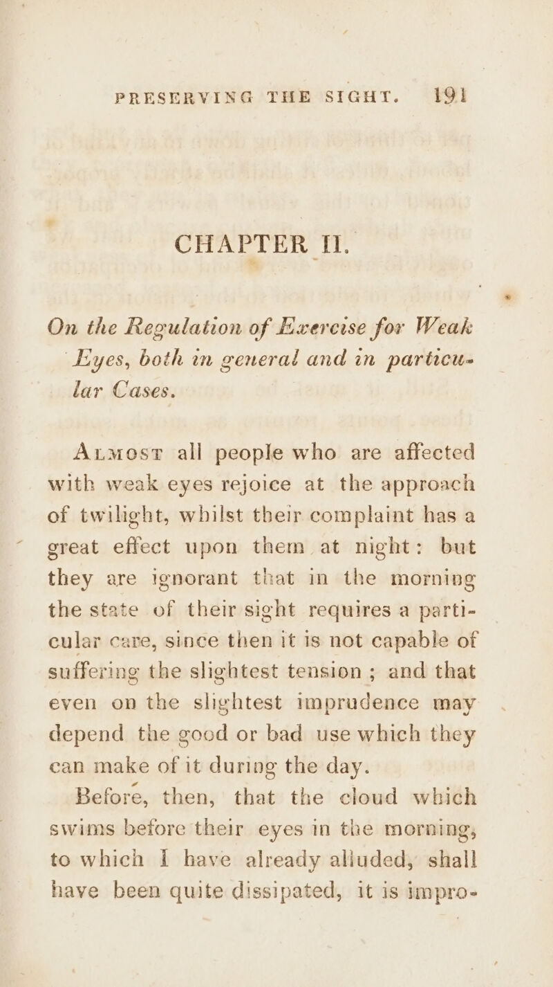CHAPTER Il. On the Regulation of Exercise for Weak Eyes, both in general and in particu- lar Cases. Axtmost all people who are affected with weak eyes rejoice at the approach of twilight, whilst their complaint has a great effect upon them at night: but they are ignorant that in the morning the state of their sight requires a parti- cular care, since then it is not capable of suffering the slightest tension ; and that even on the slightest imprudence may depend the good or bad use which they can make of it during the day. Before, then, that the cloud which swims before their eyes in the morning, to which | have already alluded, shall have been quite dissipated, it is impro-