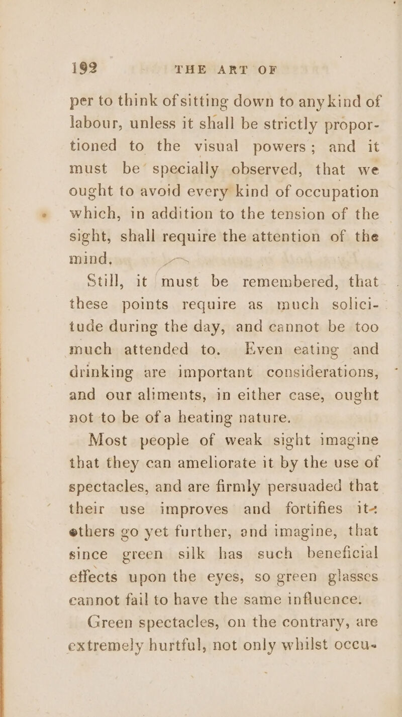 per to think of sitting down to any kind of labour, unless it shall be strictly propor- tioned to the visual powers; and it must be’ specially observed, that we ought to avoid every kind of occupation which, in addition to the tension of the sight, shall require the attention of the mind, | | Still, it must be remembered, that these points require as much solici- tude during the day, and cannot be too much attended to. Even eating and drinking are important considerations, ‘and our aliments, in either case, ought not to be ofa heating nature. Most people of weak sight imagine that they can ameliorate it by the use of spectacles, and are firmly persuaded that their use improves and fortifies it- ethers go yet further, and imagine, that since green silk has such beneficial effects upon the eyes, so green glasses cannot fail to have the same influence. Green spectacles, on the contrary, are extremely hurtful, not only whilst occu.