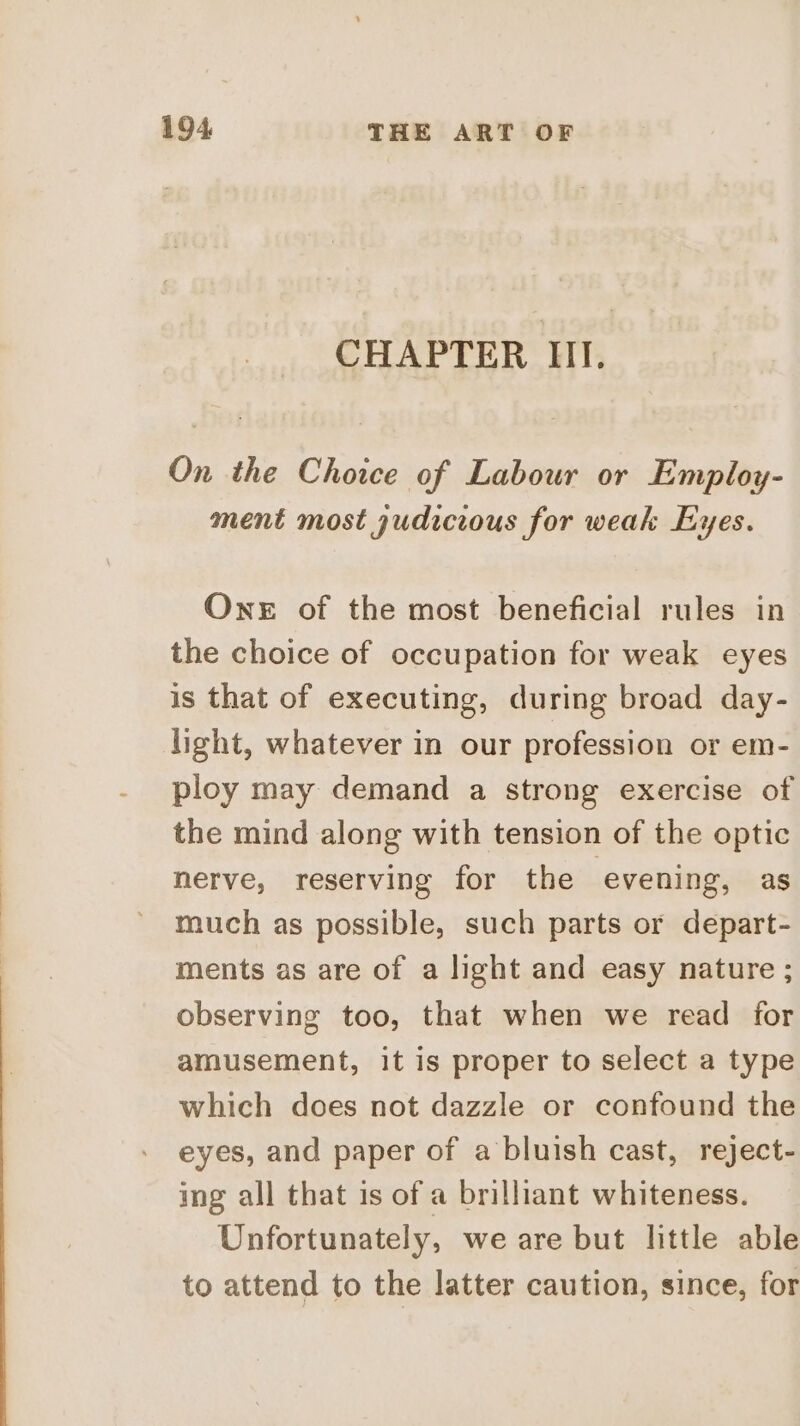 CHAPTER III. On the Choice of Labour or Employ- ment most judicious for weak Eyes. One of the most beneficial rules in the choice of occupation for weak eyes is that of executing, during broad day- light, whatever in our profession or em- ploy may demand a strong exercise of the mind along with tension of the optic nerve, reserving for the evening, as much as possible, such parts or depart- ments as are of a light and easy nature ; observing too, that when we read for amusement, it is proper to select a type which does not dazzle or confound the eyes, and paper of a bluish cast, reject- ing all that is of a brilliant whiteness. Unfortunately, we are but little able to attend to the latter caution, since, for