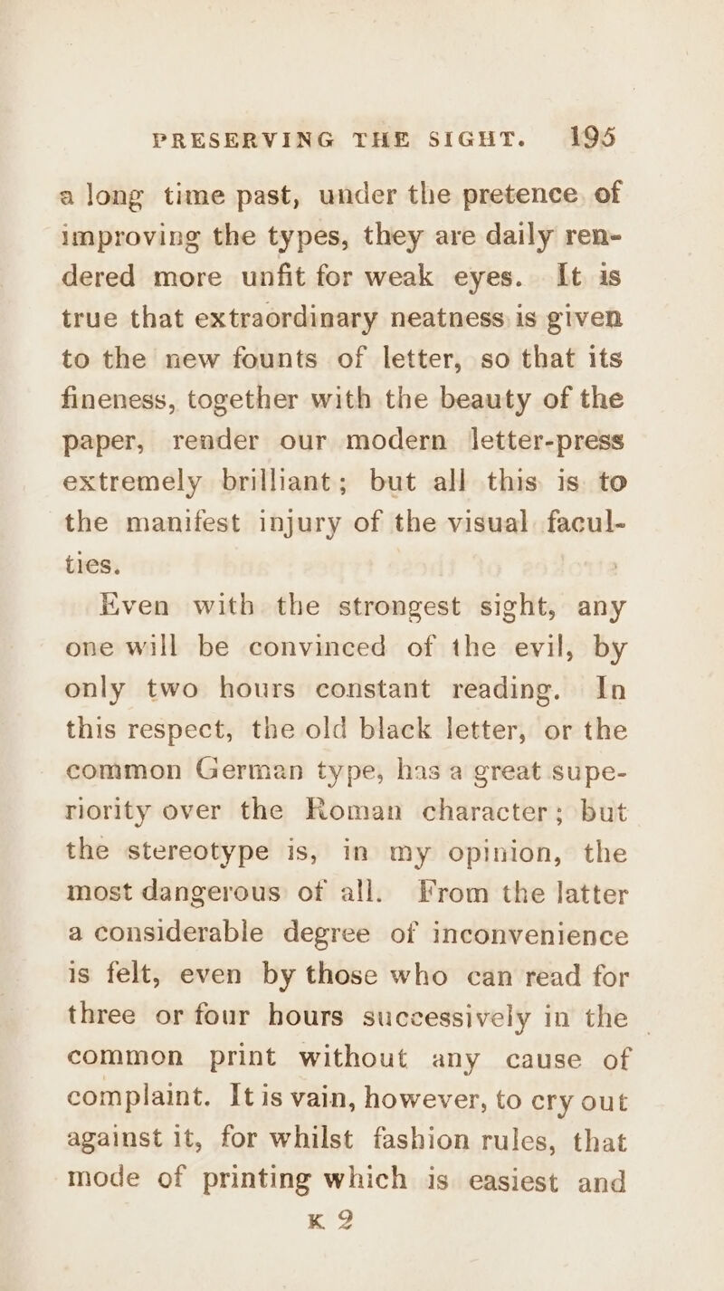 a long time past, under the pretence. of improving the types, they are daily ren- dered more unfit for weak eyes. It is true that extraordinary neatness is given to the new founts of letter, so that its fineness, together with the beauty of the paper, render our modern letter-press extremely brilliant; but all this is. to the manifest injury of the visual facul- ties. Kven with the strongest sight, any one will be convinced of the evil, by only two hours constant reading. In this respect, the old black letter, or the common German type, has a great supe- riority over the Roman character; but the stereotype is, in my opinion, the most dangerous of all. From the latter a considerable degree of inconvenience is felt, even by those who can read for three or four hours successively in the | common print without any cause of complaint. It is vain, however, to cry out against it, for whilst fashion rules, that mode of printing which is easiest and K 2