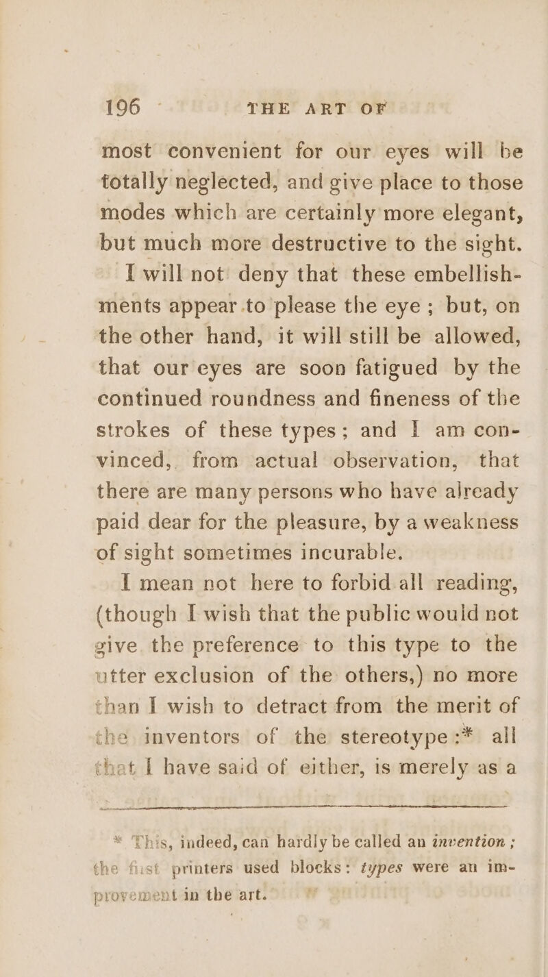 most convenient for our eyes will be totally neglected, and give place to those modes which are certainly more elegant, but much more destructive to the sight. { will not deny that these embellish- ments appear .to please the eye; but, on the other hand, it will still be allowed, that our eyes are soon fatigued by the continued roundness and fineness of the strokes of these types; and I am con- vinced, from actual observation, that there are many persons who have already paid dear for the pleasure, by a weakness of sight sometimes incurable. I mean not here to forbid all reading, (though I wish that the public would not give the preference to this type to the utter exclusion of the others,) no more than I wish to detract from the merit of the inventors of the stereotype :* all that I have said of either, is merely as a This, indeed, can hardly be called an znventzon ; the fist printers used blocks: types were au im- provement in the art.