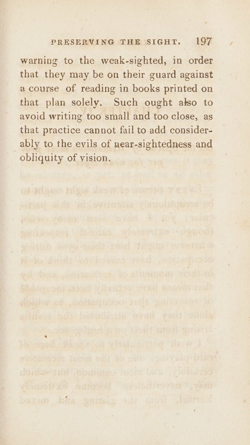 warning to the weak-sighted, in order that they may be on their guard against a course of reading in books printed on that plan solely. Such ought also to avoid writing too small and too close, as that practice cannot fail to add consider- ably to the evils of near-sightedness and obliquity of vision.