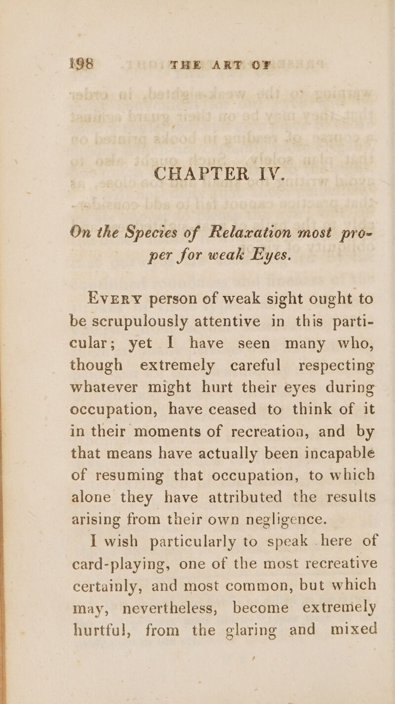 CHAPTER IV. On the Species of Relaxation most pro- per for weak Eyes. EvERY person of weak sight ought to be scrupulously attentive in this parti- cular; yet I have seen many who, though extremely careful respecting whatever might hurt their eyes during occupation, have ceased to think of it in their moments of recreation, and by that means have actually been incapable of resuming that occupation, to which alone they have attributed the results arising from their own negligence. I wish particularly to speak -here of card-playing, one of the most recreative certainly, and most common, but which may, nevertheless, become extremely hurtful, from the glaring and mixed