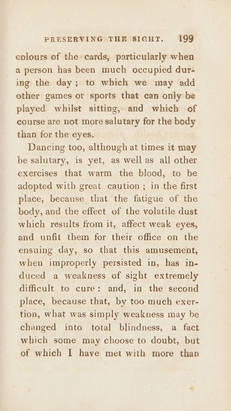 colours of the: cards, particularly when a person has been much occupied dur- ing the day; to which we may add other games or sports that can only be played whilst sitting,, and which of course are not more salutary for the body than for the eyes. Dancing too, although at times it may be salutary, is yet, as well as all other exercises that warm the blood, to be adopted with great caution ; in the first place, because that the fatigue of the body, and the effect of the volatile dust which results from it, affect weak eyes, and unfit them for their office on the ensuing day, so that this amusement, when improperly persisted in, has in- duced a weakness of sight extremely difficult to cure: and, in the second place, because that, by too much exer- tion, what was simply weakness may be changed into total blindness, a fact which some may choose to doubt, but of which I have met with more than