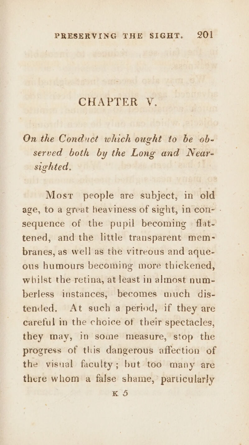 CHAPTER V. On the Conduct which ought to be ob- served both by the Long and Near- sighted. Most people are subject, in old age, to a great heaviness of sight, in con- - sequence of the pupil becoming - flat- tened, and the little transparent mem- branes, as well as the vitreous and aque- ous humours becoming more thickened, whilst the retina, at least in almost num- berless instances, becomes much dis- tended. At such a period, if they are careful in the choice of their spectacles, they may, in some measure, stop the progress of this dangerous affection of the visual faculty; but too many are there whom a false shame, particularly