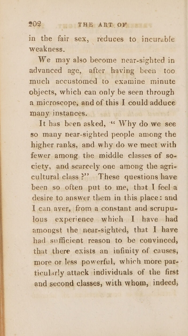 in the fair sex, reduces to incurable weakness. : We may also become near-sighted in advanced age, after having been too much accustomed to examine minute objects, which can only be seen through a microscope, and of this I could adduce many instances. i it has been asked, “* Why do we see so many near-sighted people among the higher ranks, and why do we meet with fewer among the middle classes of so- clety, and scarcely one among the agri- cultural class ?’ These questions have been so often put to me, that I feela desire to answer them in this place: and I can aver, from a constant and scrupu- lous experience which I have had amongst the near-sighted, that I have had sufficient reason to be convinced, that there exists an infinity of causes, more or less powerful, which more par- ticularly attack individuals of the first and second classes, with whom, indeed,