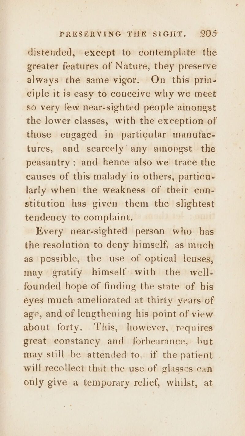 distended, except to contemplate the greater features of Nature, they preserve always the same vigor. On this prin- ciple it is easy to conceive why we meet so very few near-sighted people amongst the lower classes, with the exception of those engaged in particular manufac- tures, and scarcely’ any amongst the peasantry: and hence also we trace the causes of this malady in others, particu- larly when the weakness of their con- stitution has given them the slightest tendency to complaint. Every near-sighted person who has the resolution to deny himself, as much as possible, the use of optical lenses, may gratify himself with the well- founded hope of finding the state of his eyes much ameliorated at thirty years of age, and of lengthening his point of view about forty. This, however, requires great constancy and forbearance, but may still be attended to. if the patient will recotlect that the use of glasses can only give a temporary relief, whilst, at