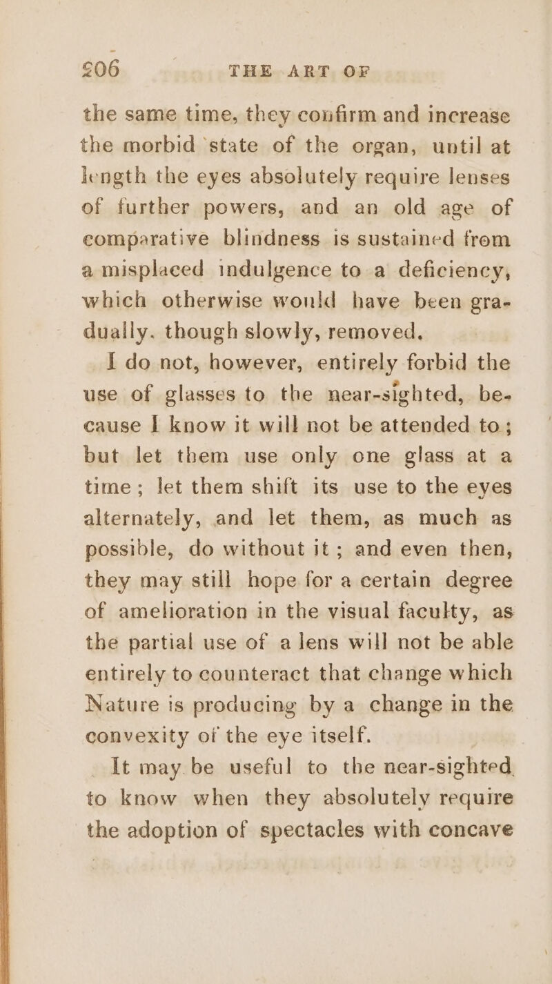 the same time, they confirm and increase the morbid ‘state of the organ, until at length the eyes absolutely require lenses of further powers, and an old age of comparative blindness is sustained trom a misplaced indulgence to a deficiency, which otherwise wonld have been gra- dually. though slowly, removed. I do not, however, entirely forbid the use of glasses to the near-sighted, be- cause I know it will not be attended to; but let them use only one glass at a time; let them shift its use to the eyes alternately, and let them, as much as possible, do without it ; and even then, they may still hope for a certain degree of amelioration in the visual faculty, as the partial use of a lens will not be able entirely to counteract that change which Nature is producing by a change in the convexity of the eye itself. It may. be useful to the near-sighted. to know when they absolutely require the adoption of spectacles with concave
