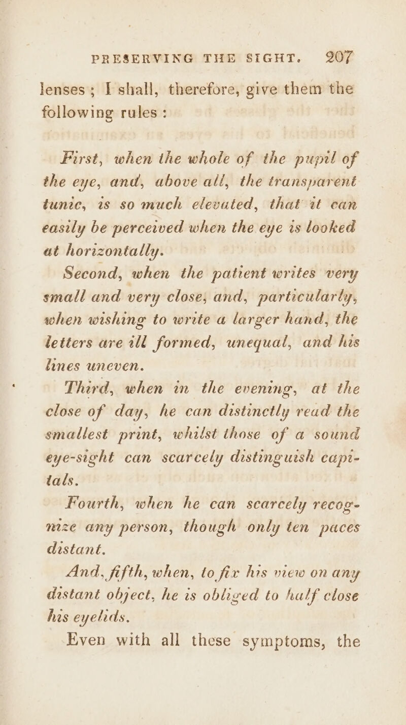 lenses; I shall, therefore, give them the — rules : Hahaa} when the whole of the pupil of the eye, and, above all, the transparent tunic, 1s so much elevuted, that it can easily be perceived when the eye is looked at horizontally. Second, when the patient writes very small and very close, and, particularly, when wishing to write a larger hand, the letters ave ill formed, unequal, and his lines uneven. Third, when wn the evening, at the close of day, he can distinctly read the smallest print, whilst those of a sound eye-sight can scarcely distinguish capt- tals. Fourth, when he can scarcely recog- mize any person, though only ten paces distant. And, fifth, when, to fir his mew on any distant object, he is obliged to half close his eyelids, , Even with all these symptoms, the