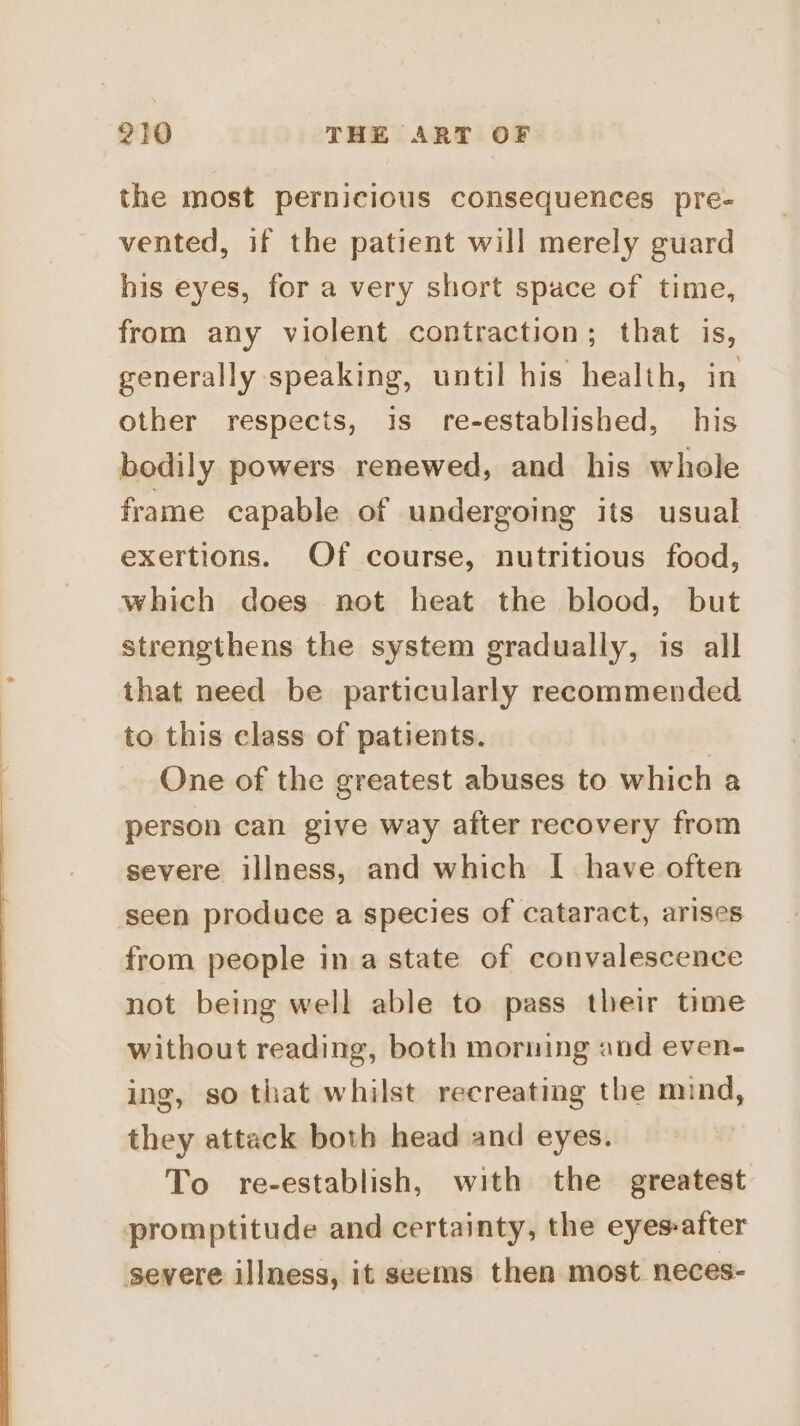 the most pernicious consequences pre- vented, if the patient will merely guard his eyes, for a very short space of time, from any violent contraction; that is, generally speaking, until his health, in other respects, is re-established, his bodily powers renewed, and his whole frame capable of undergoing its usual exertions. Of course, nutritious food, which does not heat the blood, but strengthens the system gradually, is all that need be particularly recommended to this class of patients. One of the greatest abuses to which a person can give way after recovery from severe illness, and which I have often ‘seen produce a species of cataract, arises from people in a state of convalescence not being well able to pass their time without reading, both morning and even- ing, so that whilst recreating the mind, they attack both head and eyes. To re-establish, with the greatest promptitude and certainty, the eyes-after severe illness, it seems then most neces-