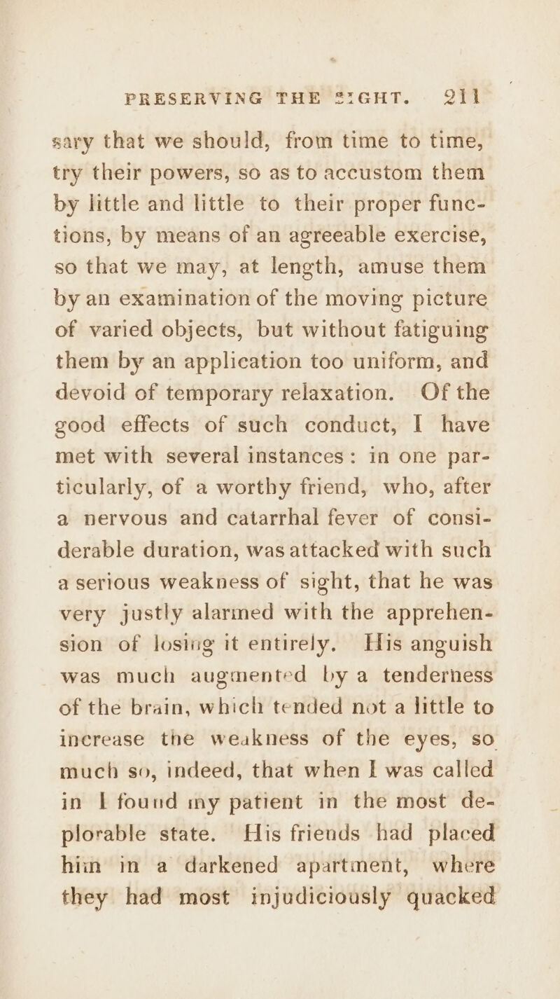 sary that we should, from time to time, try their powers, so as to accustom them by little and little to their proper func- tions, by means of an agreeable exercise, so that we may, at length, amuse them by an examination of the moving picture of varied objects, but without fatiguing them by an application too uniform, and devoid of temporary relaxation. Of the good effects of such conduct, I have met with several instances: in one par- ticularly, of a worthy friend, who, after a nervous and catarrhal fever of consi- derable duration, was attacked with such a serious weakness of sight, that he was very justly alarmed with the apprehen- sion of losing it entirely. His anguish was much augmented by a tenderness of the brain, which tended not a little to increase the weakness of the eyes, so much so, indeed, that when I was called in | found my patient in the most de- plorable state. His friends had placed hiin in a darkened apartment, where they had most injudiciously quacked