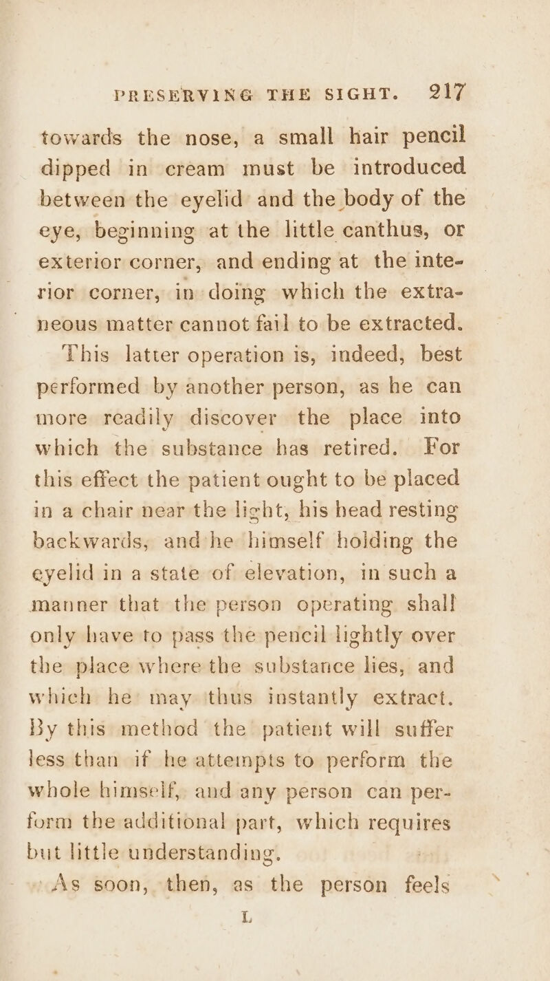 towards the nose, a small hair pencil dipped in cream must be introduced between the eyelid and the body of the eye, beginning at the little canthus, or exterior corner, and ending at the inte- rior corner, in doing which the extra- neous matter cannot fail to be extracted. This latter operation is, indeed, best performed by another person, as he can more readily discover the place into which the substance has retired. For this effect the patient ought to be placed in a chair near the light, his head resting backwards, andhe himself holding the eyelid in a state of elevation, in such a manner that the person operating shall only have to pass the pencil lightly over the place where the substance lies, and which he may thus instantly extract. By this method the patient will suffer less than if he attempts to perform the whole himself, and any person can per- form the additional part, which requires but little understanding. » As soon, then, as the person feels L