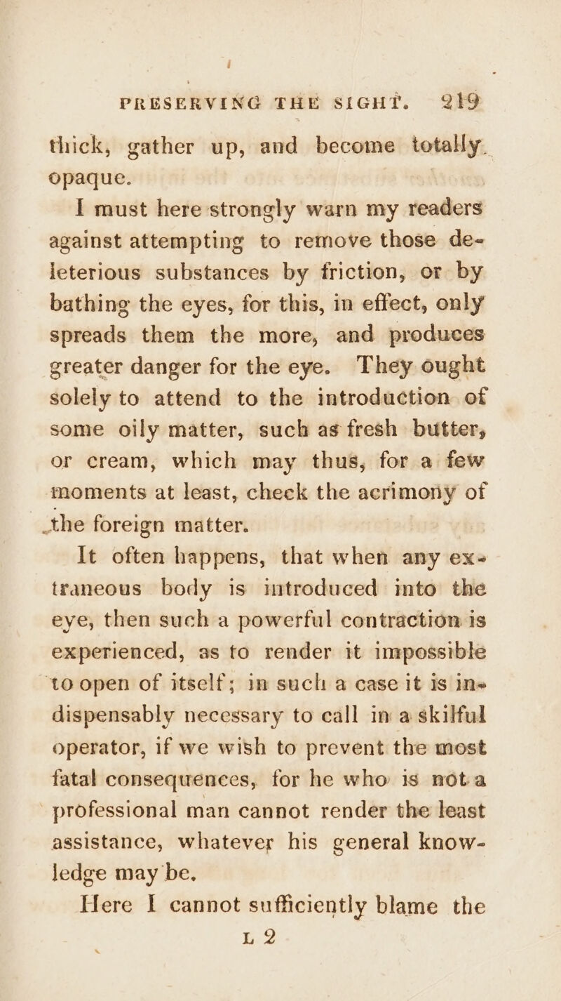thick, gather up, and become totally. opaque. : I must here strongly warn my readers against attempting to remove those de- leterious substances by friction, or by bathing the eyes, for this, in effect, only spreads them the more, and produces greater danger for the eye. They ought solely to attend to the introduction of some oily matter, such as fresh butter, or cream, which may thus, for a few moments at least, check the acrimony of _the foreign matter. It often happens, that when any ex- traneous body is introduced into the eye, then such a powerful contraction is experienced, as to render it impossible to open of itself; in such a case it is In» dispensably necessary to call in a skilful operator, if we wish to prevent the most fatal consequences, for he who is nota professional man cannot render the least assistance, whatever his general know- ledge may be. Here I cannot sufficiently blame the L 2