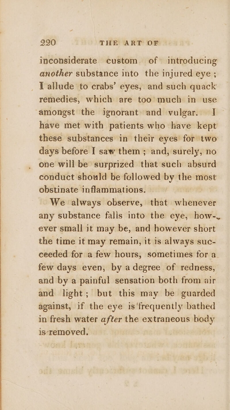 inconsiderate custom of» introducing another substance into the injured eye ; _ T allude to crabs’ eyes, and such quack remedies, which are too much in use amongst the ignorant and vulgar. I~ have met with patients who have kept these substances in their eyes for two days before I saw them ; and, surely, no one will be surprized that such absurd conduct should be followed by the most obstinate inflammations. We always observe, that whenever any substance falls into the eye, how-, ever small it may be, and however short the time it may remain, it is always suc- ceeded for a few hours, sometimes for a few days even, by a degree of redness, and by a painful sensation both from air and light; but this may be guarded against, if the eye is ‘frequently bathed in fresh water after the extraneous body is-‘removed.