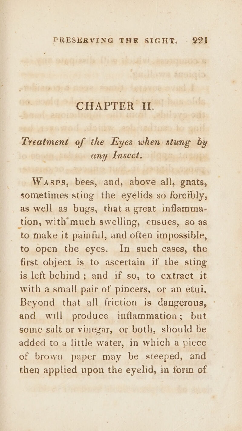 CHAPTER II. Lreatment of the Eyes when uicits °y any Insect. Wasps, bees, and, above all, gnats, sometimes sting the eyelids so forcibly, as well as bugs, that a great inflamma- tion, with much swelling, ensues, so as to make it painful, and often impossible, to open the eyes. In such cases, the first object is to ascertain if the sting is left behind; and if so, to extract it with a small pair of pincers, or an etul. Beyond that all friction is dangerous, - and will produce inflammation; but some salt or vinegar, or both, should be added to a little water, in which a piece of brown paper may be steeped, and then applied upon the eyelid, in form of