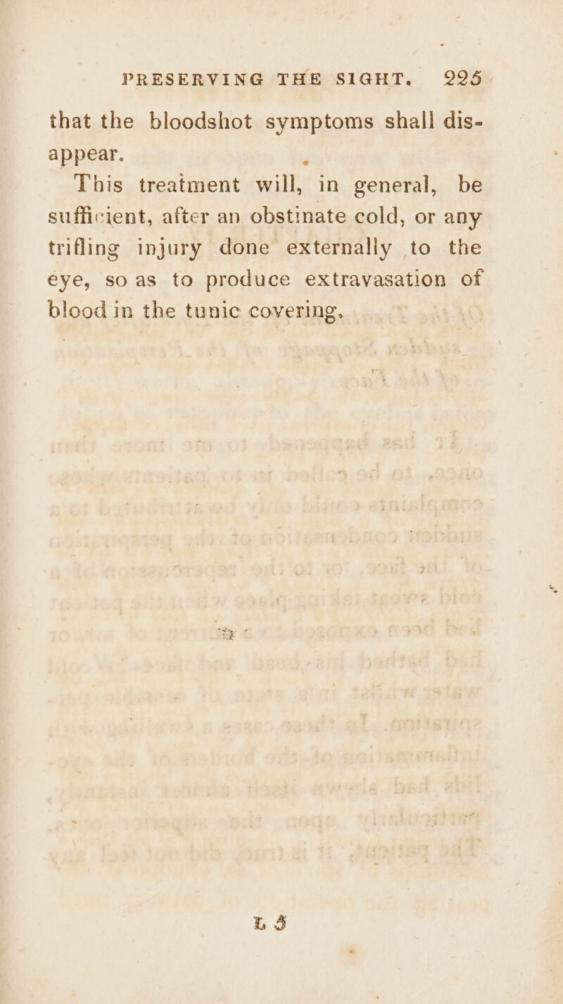 that the bloodshot symptoms shall dis- appear. ; This treatment will, in general, be sufficient, after an obstinate cold, or any trifling injury done externally to the eye, soas to produce extravasation of blood in the tunic covering, Lg