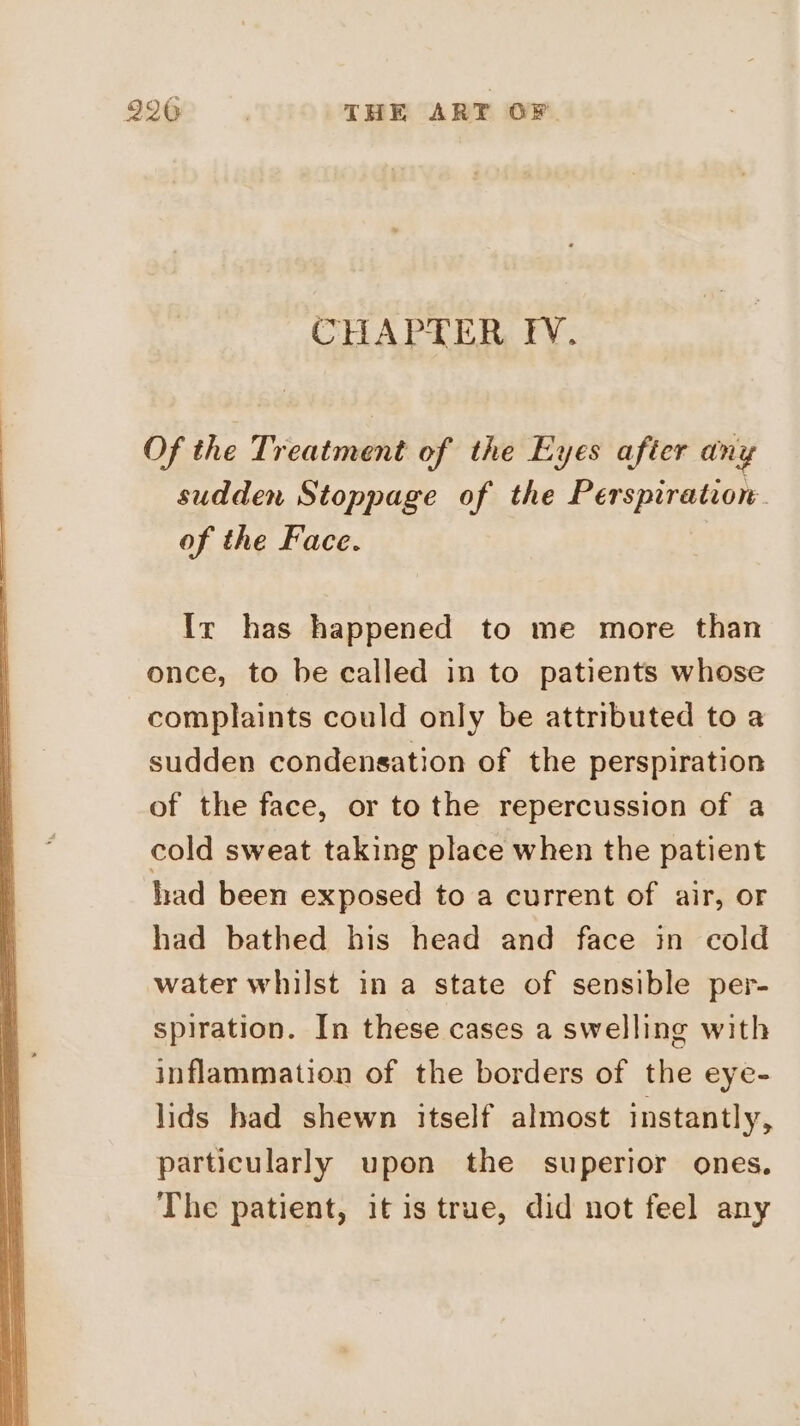 CHAPTER FV. Of the Treatment of the Eyes after any sudden Stoppage of the Perspiration of the Face. Ir has happened to me more than once, to be called in to patients whose complaints could only be attributed to a sudden condensation of the perspiration of the face, or to the repercussion of a cold sweat taking place when the patient had been exposed to a current of air, or had bathed his head and face in cold water whilst in a state of sensible per- spiration. In these cases a swelling with inflammation of the borders of the eye- lids had shewn itself almost instantly, particularly upon the superior ones. The patient, it is true, did not feel any
