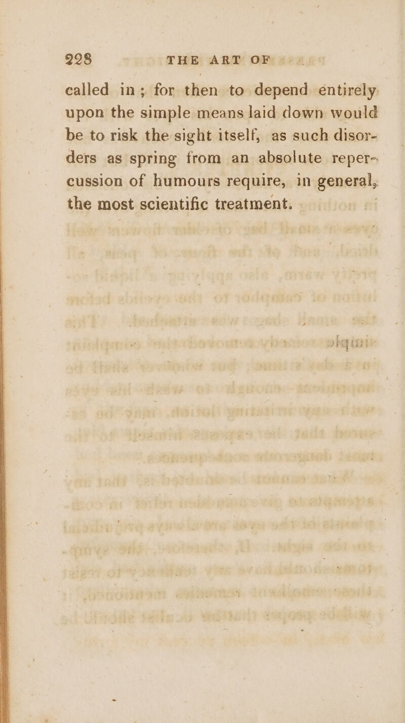 called in; for then to depend. entirely upon the simple means laid down would be to risk the sight itself, as such disor- ders as spring from an absolute reper- cussion of humours require, in general, the most scientific treatment. |