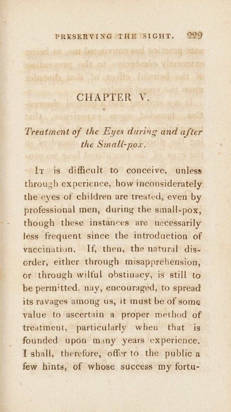 CHAPTER V. Treatment of the Eyes during and after the Small-pow. fr is difficult to conceive, unless through experience, how inconsiderately the eyes of children are treated, even by professional men, during the small-pox, though these instances are necessarily less frequent since the introduction of vaccination. If, then, the natural dis- order, either through misapprehension, or through wilful obstinacy, is still to be permitted, nay, encouraged, to spread its ravages among us, it must be of some value to ascertain a proper method of treatment, particularly when that is founded upon many years experience, I shall, therefore, offer to the public a few hints, of whose success my fortu-
