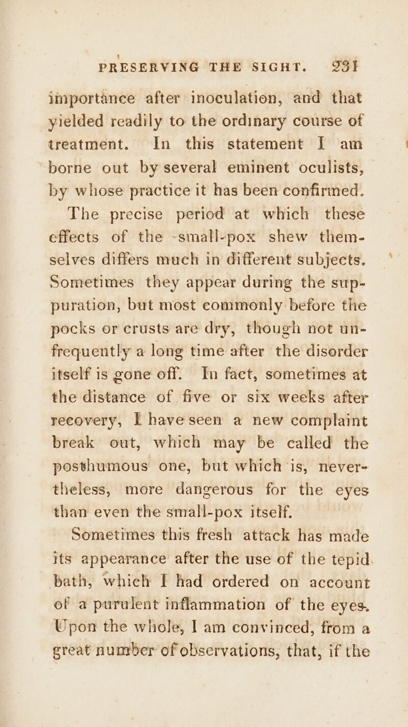 importance after inoculation, and that yielded readily to the ordinary course of treatment. In this statement [I am ‘borne out by several eminent oculists, by whose practice it has been confirmed. The precise period at which these effects of the -small-pox shew them- selves differs much in different subjects. Sometimes they appear during the sup- puration, but most commonly before the pocks or crusts are dry, though not un- frequently a long time after the disorder itself is gone off. In fact, sometimes at the distance of five or six weeks after recovery, I have seen a new complaint break out, which may be called the posthumous one, but which is, never- theless, more dangerous for the eyes than even the small-pox itself. Sometimes this fresh attack has made its appearance after the use of the tepid. bath, which I had ordered on account of a purulent inflammation of the eyes. Upon the whole, I am convinced, from a great number of observations, that, if the
