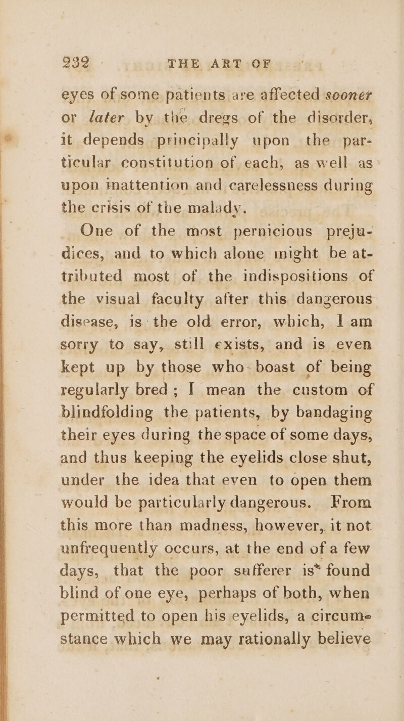 eyes of some patients are affected sooner or dater by the dregs of the disorder, it depends principally upon the par- ticular constitution of each, as well as upon imattention and carelessness during the crisis of the malady. One of the most pernicious preju- dices, and to which alone might be at- tributed most of the indispositions of the visual faculty after this dangerous disease, 1s the old error, which, | am sorry to say, still exists, and is even kept up by those who-boast of being regularly bred; I mean the custom of blindfolding the patients, by bandaging their eyes during the space of some days, and thus keeping the eyelids close shut, under the idea that even to open them would be particularly dangerous. From this more than madness, however,. it not unfrequently occurs, at the end of a few days, that the poor sufferer is* found blind of one eye, perhaps of both, when permitted to open his eyelids, a circume stance which we may rationally believe
