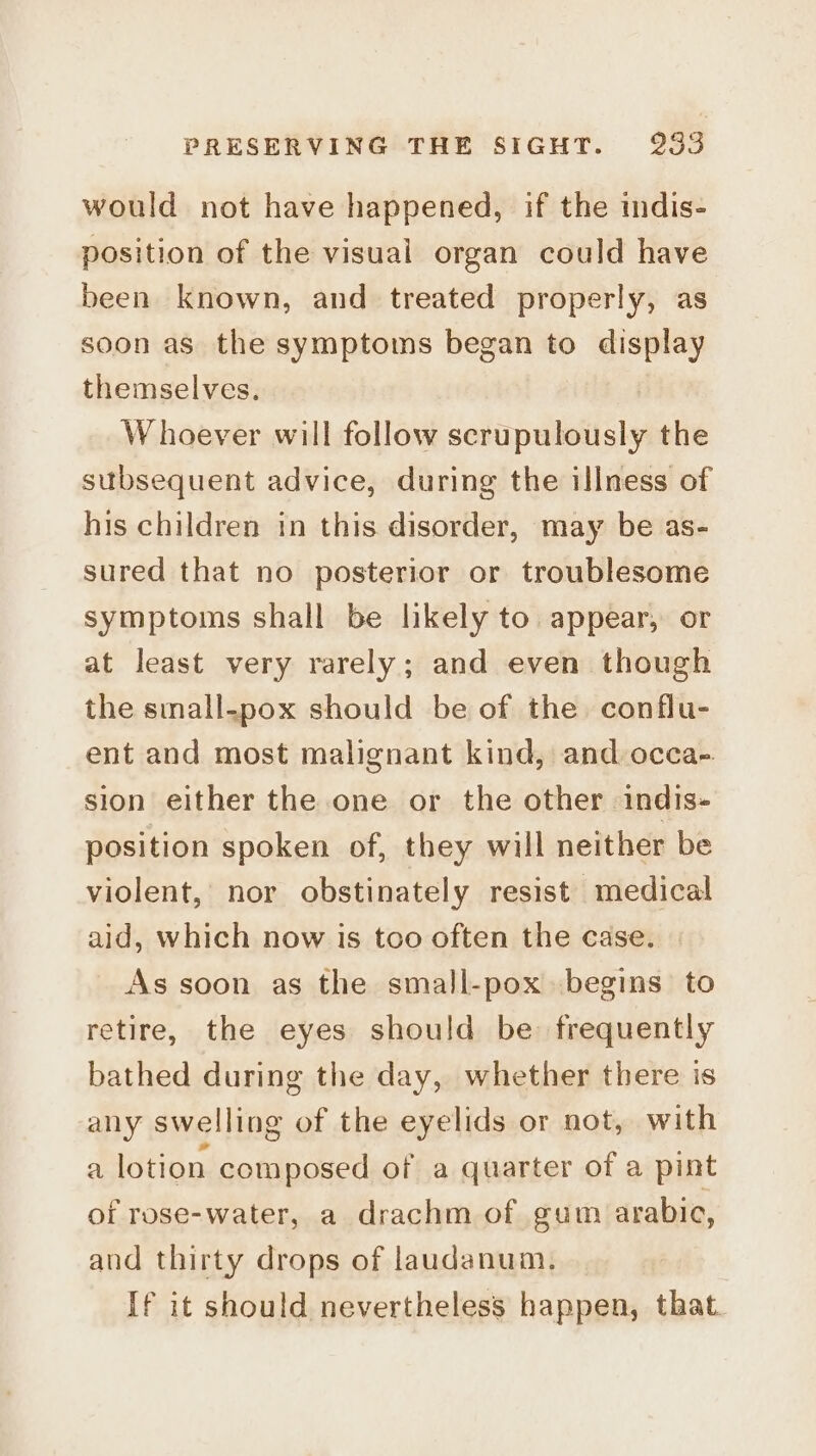would not have happened, if the indis- position of the visual organ could have been known, and treated properly, as soon as the symptoms began to display themselves. | W hoever will follow scrupulously the subsequent advice, during the illness of his children in this disorder, may be as- sured that no posterior or troublesome symptoms shall be likely to appear, or at least very rarely; and even though the small-pox should be of the conflu- ent and most malignant kind, and occa- sion either the one or the other indis- position spoken of, they will neither be violent, nor obstinately resist medical aid, which now is too often the case. | As soon as the small-pox begins to retire, the eyes should be: frequently bathed during the day, whether there is any swelling of the eyelids or not, with a lotion composed of a quarter of a pint of rose-water, a drachm of gum arabic, and thirty drops of laudanum. If it should nevertheless happen, that.