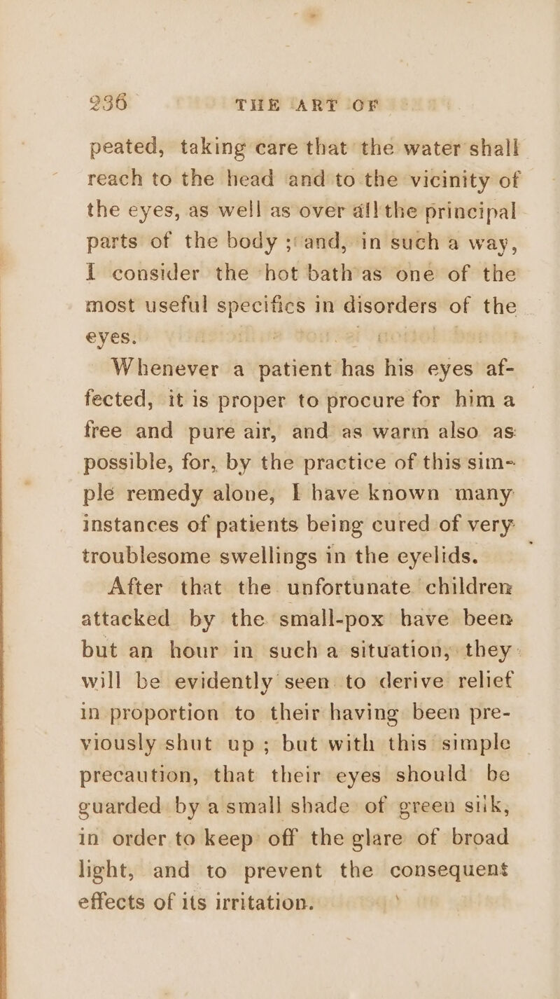 peated, taking care that the water shall reach to the head and to the vicinity of the eyes, as well as over all the principal parts of the body ;:and, in such a way, i consider the hot bathas one of the most useful specifics in disorders of the eyes. | arp bi Dee Whenever a patient has his eyes af- fected, it is proper to procure for him a _ free and pure air, and as warm also as: possible, for, by the practice of this sim- ple remedy alone, I have known many instances of patients being cured of very: troublesome swellings in the eyelids. After that the unfortunate children attacked by the small-pox have been but an hour in such a situation, they: will be evidently seen: to derive reliet in proportion to their having been pre- viously shut up; but with this simple precaution, that their eyes should’ be guarded by a small shade of green sik, in order to keep: off the glare of broad light, and to prevent the consequent effects of its irritation.