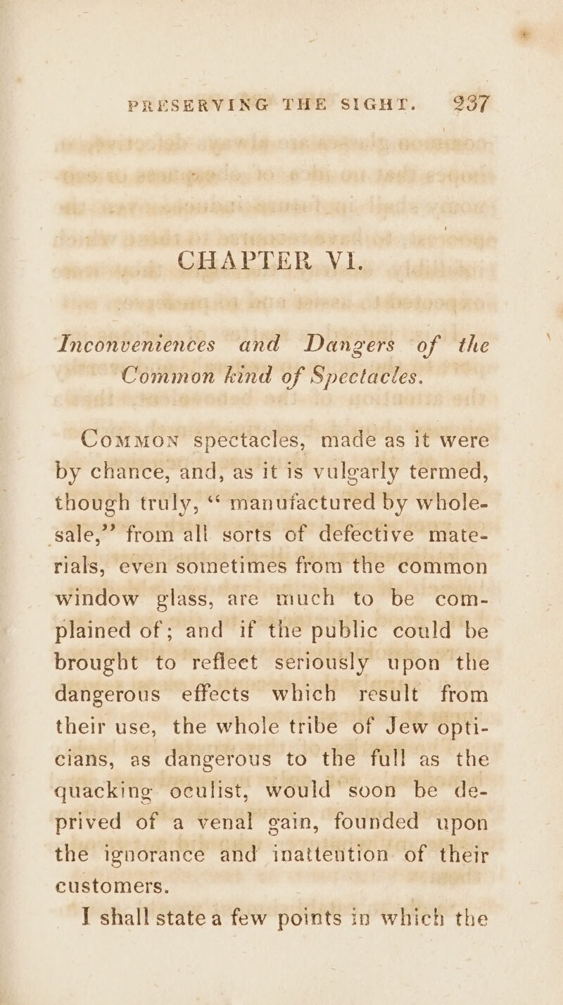 CHAPTER VI. Inconventences and Dangers of the Common kind of Spectacles. Common spectacles, made as it were by chance, and, as it is vulgarly termed, though truly, ‘* manufactured by whole- gale,” from all sorts of defective mate- rials, even sometimes from the common window glass, are much to be com- plained of; and if the public could be brought to refleet seriously upon the dangerous effects which result from their use, the whole tribe of Jew opti- cians, as dangerous to the full as the quacking oculist, would’ soon be de- prived of a venal gain, founded upon the ignorance and inattention of their customers. I shall state a few points in which the