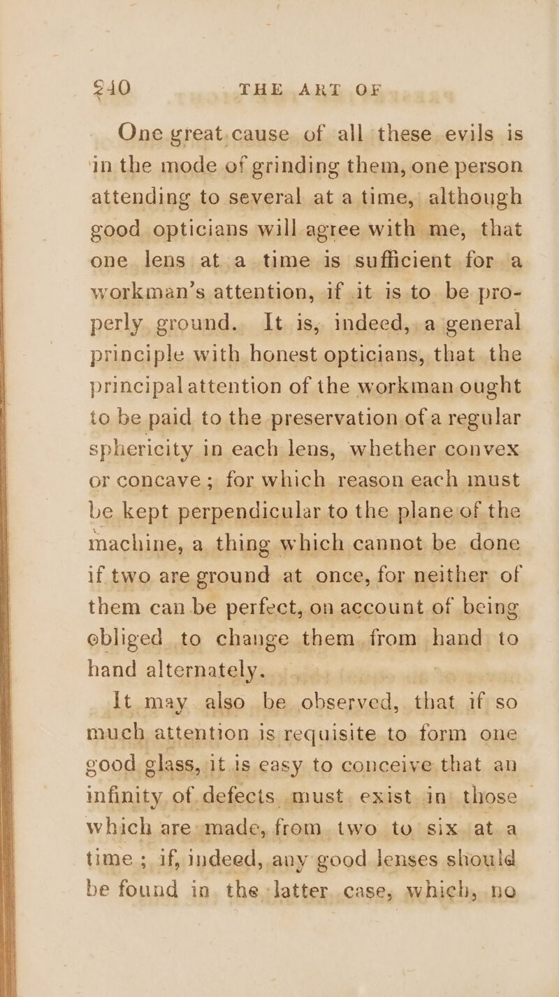 One great.cause of all these evils is attending to several at a time, although good opticians will agree with me, that one lens at a time is sufficient for a workman’s attention, if .it is to. be pro- perly. ground. It is, indeed,, a general principle with honest opticians, that the principalattention of the workman ought to be paid to the preservation ofa regular sphericity in each lens, whether convex or concave; for which reason each must be kept perpendicular to the plane of the machine, a thing which cannot be done if two are ground at once, for neither of them can be perfect, on account of being ebliged to change them from hand to hand alternately. | It may also be viene that if so much attention is requisite to form one infinity of defects. must. exist in’ those — time ; if, indeed, any good Jenses should be found in. the latter. case, which, ne