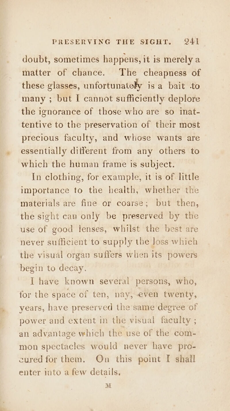 doubt, sometimes happens, it is merely a matter of chance. The cheapness of these glasses, unfortunately isa bait -to many ; but [ cannot sufficiently deplore the ignorance of those who are so inat- tentive to the preservation of their most precious faculty, and whose wants are essentially different from any others to which the human frame is subject. In clothing, for example, it is of: little importance to the health, whether the materials are fine or coarse; but then, the sight can only be preserved by the use of good lenses, whilst the best are never sufficient to supply the loss which the visual organ suffers when its powers begin to decay. I have known several persons, who, for the space of ten, nay, even twenty, years, have preserved the same degree of power and extent im the visual faculty ; an advantage which the use of the com- mon spectacles would never have pro- cured for them. On this point I shall enter into a few details, M