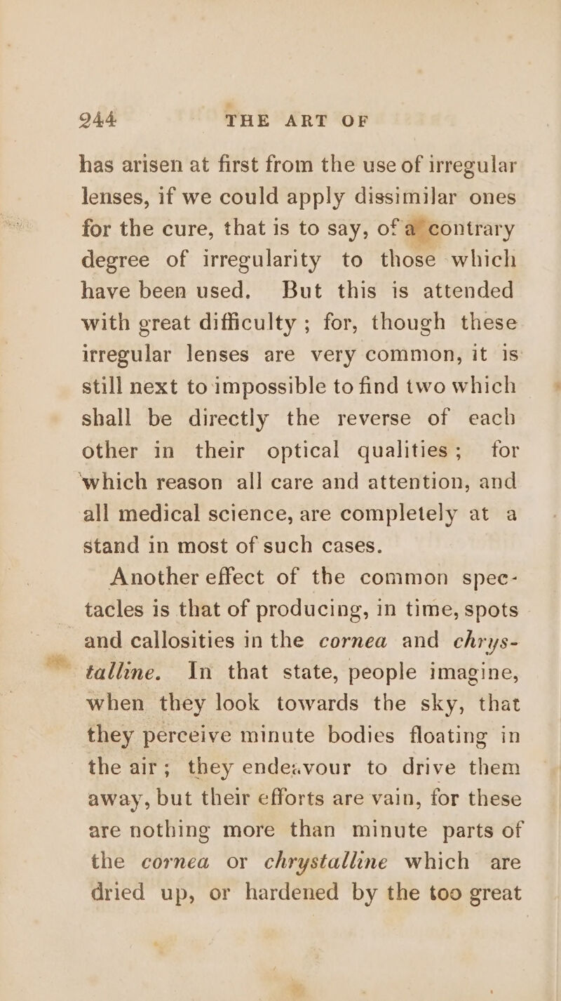 has arisen at first from the use of irregular lenses, if we could apply dissimilar ones for the cure, that is to say, of a contrary degree of irregularity to those which have been used. But this is attended with great difficulty ; for, though these irregular lenses are very common, it is still next to impossible to find two which shall be directly the reverse of each other in their optical qualities; for ‘which reason all care and attention, and all medical science, are completely at a stand in most of such cases. Another effect of the common spec- tacles is that of producing, in time, spots and callosities inthe cornea and chrys- talline. In that state, people imagine, when they look towards the sky, that they perceive minute bodies floating in the air; they ende.zvour to drive them away, but their efforts are vain, for these are nothing more than minute parts of the cornea or chrystalline which are dried up, or hardened by the too great