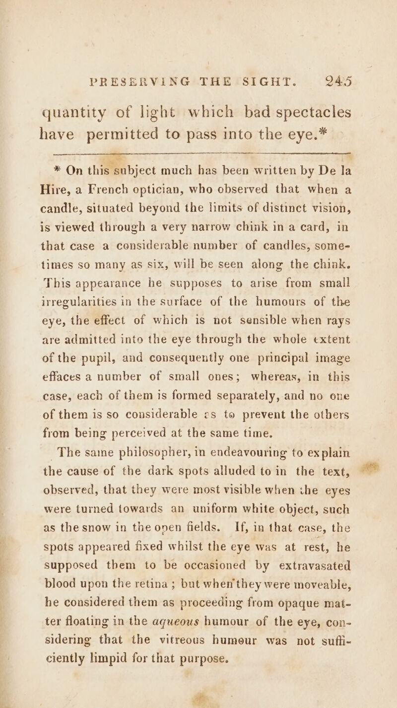 quantity of light which bad spectacles have permitted to pass into the eye.* * On this subject much has been written by De la Hire, a French optician, who observed that when a candle, situated beyond the limits of distinct vision, is viewed through a very narrow chink in a card, in that case a considerable number of candles, some- times so many as six, will be seen along the chink. This appearance he supposes to arise from small irregularities in the surface of the humours of the eye, the effect of which is not sensible when rays are admitted into the eye through the whole extent of the pupil, and consequently one principal image effaces a number of small ones; whereas, in this case, each of them is formed separately, and no one of them is so considerable es to prevent the others from being perceived at the same time. _ The sane philosopher, in endeavouring to ex plain the cause of the dark spots alluded to in the text, observed, that they were most visible when ihe eyes were turned towards an uniform white object, such as the snow in the oven fields. If, in that case, the spots appeared fixed whilst the eye was at rest, he supposed them to be occasioned by extravasated blood upon the retina ; but when they were moveable, he considered them as proceeding from opaque mat- ter floating in the aqueous humour of the eye, con- sidering that the vitreous humour was not sufli- ciently limpid for that purpose. ca