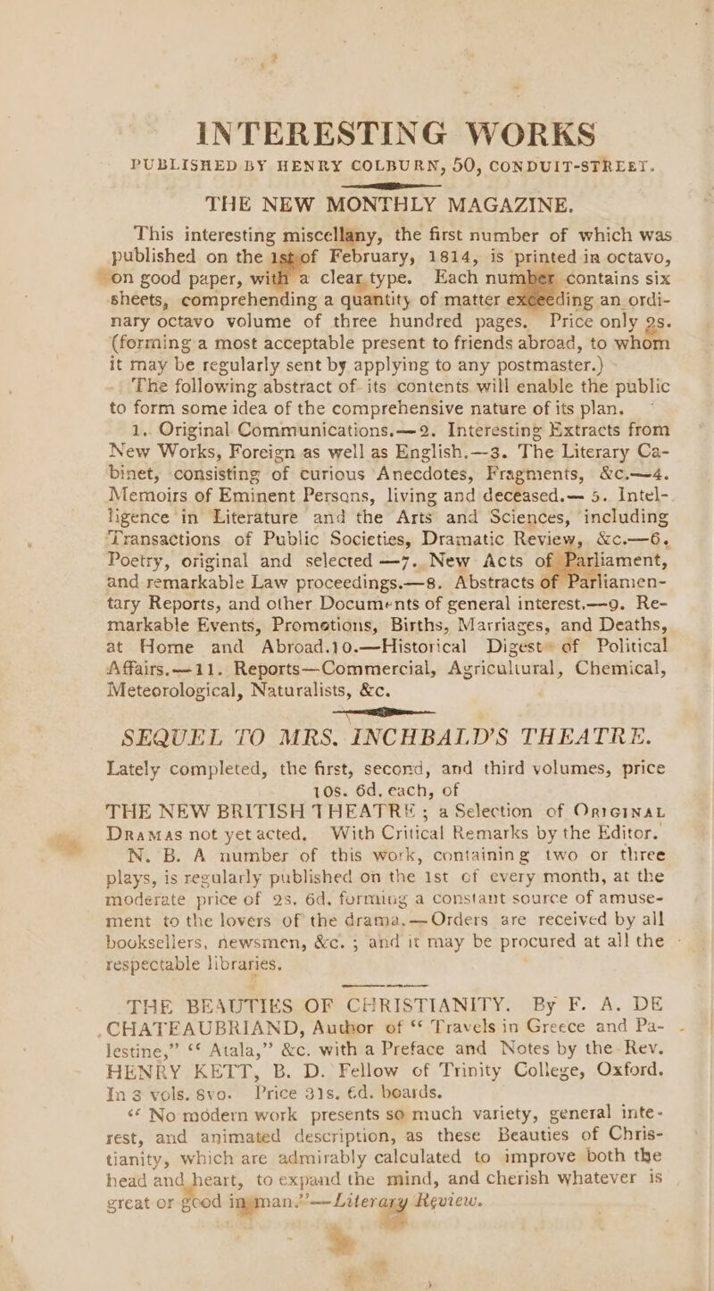 . 4 INTERESTING WORKS PUBLISHED BY HENRY COLBURN, 50, CONDUIT-STREET. THE NEW MONTHLY MAGAZINE. This interesting miscellany, the first number of which was published on the ishof February, 1814, is printed in octavo, on good paper, wide clear.type. Each nut contains six sheets, comprehending a quantity of matter exceeding an_ordi- nary octavo volume of three hundred pages. Price only gs. (forming a most acceptable present to friends abroad, to whom it may be regularly sent by applying to any postmaster.) The following abstract of. its contents will enable the public to form some idea of the comprehensive nature of its plan. 1.. Original Communications. —2. Interesting Extracts from New Works, Foreign as well as English.—3. The Literary Ca- binet, consisting of curious Anecdotes, Fragments, &amp;c.—4. Memoirs of Eminent Persans, living and deceased.— 5. Intel- ligence in Literature and the Arts and Sciences, including ‘Transactions of Public Societies, Dramatic Review, &amp;c.—6,. Poetry, original and selected —7. New Acts of Parliament, and remarkable Law proceedings.—8. Abstracts 0: arliamen- tary Reports, and other Documents of general interest.—9. Re- markable Events, Prometions, Births, Marriages, and Deaths, at Home and Abroad.10.—Historical Digest» of Political Affairs. —11. Reports—Commercial, Agriculiural, Chemical, Meteorological, Naturalists, &amp;c. Se SEQUEL TO MRS, INCHBALD’S THEATRE. Lately completed, the first, second, and third volumes, price 10s. 6d, each, of THE NEW BRITISH THEATRE; a Selection of Or1rGinay Dramas not yet acted, With Critical Remarks by the Editor. N. B. A number of this work, containing two or three plays, is regularly published on the 1st of every month, at the moderate price of 2s. 6d, forming a Constant source of amuse- ment to the lovers of the drama.—Orders sare received by all booksellers, newsmen, &amp;c. ; and it may be procured at all the - respectable libraries. _—— THE BEAUTIES OF CHRISTIANITY. By F. A. DE CHATEAUBRIAND, Author of ** Travels in Greece and Pa- lestine,” ‘* Atala,” &amp;c. with a Preface and Notes by the: Rev. HENRY KETT, B. D. Fellow of Trinity College, Oxford. In 3 vols. §vo. Price 31s. éd. boards. <© No modern work presents s@ much variety, general inte- rest, and animated description, as these Beauties of Chris- tianity, which are admirably calculated to improve both the head and heart, to expand the mind, and cherish whatever is great or gcod ee Review. * ?- -