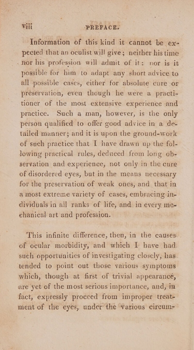 ‘Information of this kind it cannot be ex pected that an oculist will give; neither his time _nor his profession will admit of it: nor is it possible for him to adapt any short advice to all possible cases, either for absolute cure or preservation, even though he were a practi- tioner of the most extensive experience and practice. Such a man, however, is the only person qualified to offer good advice in a de- tailed manner; and it is upon the ground-work of such practice that I have drawn up the fol- Jowing practical rules, deduced from long ob- servation and experience, not only in the cure of disordered eyes, but in the means necessary for the preservation of weak ones, and that in a most extreme variety of cases, embracing in- dividuals in ail ranks of life, and. in every me- chanical art and profession. This infinite difference, then, in the causes. | of ocular morbidity, and which I have had. such opportunities of investigating closely, has. tended to point out those various symptoms which, though at first of trivial appearance, are yet of the most serious importance, and, in fact, expressly proceed from improper treat- ment of the eyes, under the various cireumr