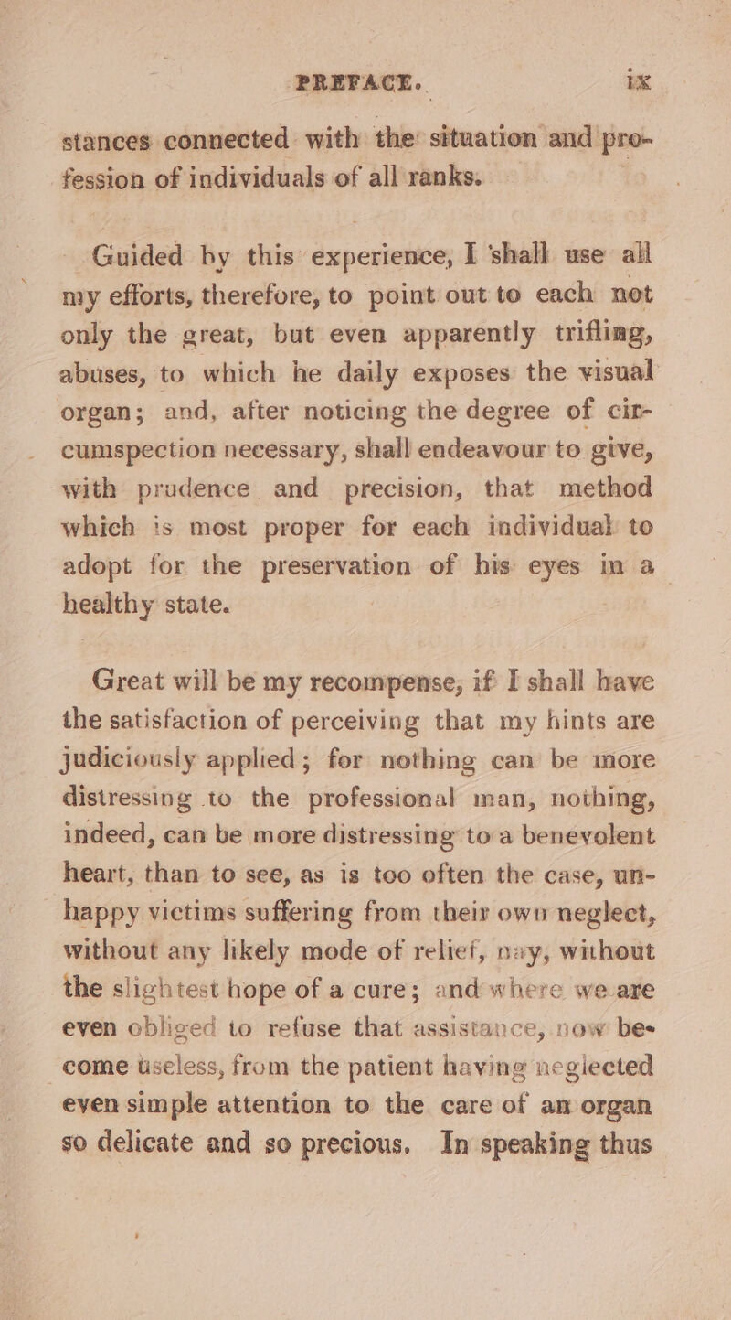 stances connected | with the: situation and pro- fession of individuals of all ranks. Guided by iii aajcoinelase I shall use all my efforts, therefore, to point out to each not only the great, but even apparently trifling, abuses, to which he daily exposes the visual organ; and, after noticing the degree of cir- cumspection necessary, shall endeavour to give, with prudence and precision, that method which is most proper for each individual to adopt for the preservation of his eyes in a healthy state. Great will be my recompense, if [ shall have the satisfaction of perceiving that my hints are judiciously applied; for nothing can be more distressing to the professional man, nothing, indeed, can be more distressing toa benevolent heart, than to see, as is too often the case, un- happy victims suffering from their own neglect, without any likely mode of relief, navy, without the slightest hope of a cure; and where we are even obliged to refuse that assistance, now bes come useless, from the patient having negiected eyen simple attention to the care of am organ so delicate and so precious. In speaking thus
