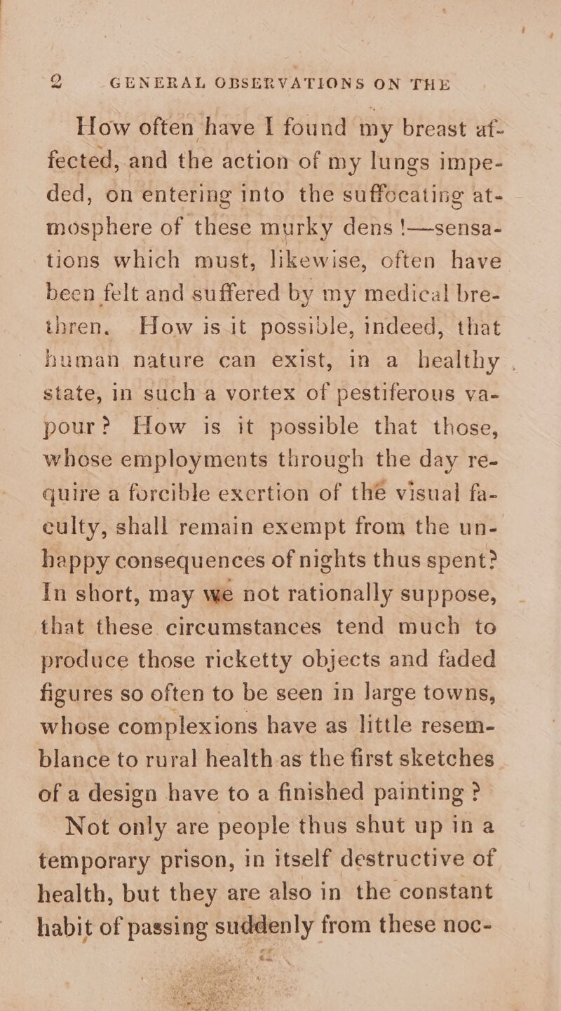 How often have I found my breast af- fected, and the action of my lungs impe- ded, on entering into the suffocating at- mosphere of these murky dens !—sensa- tions which must, likewise, often have been felt and suffered by my medical bre- thren. How isit possible, indeed, that human nature can exist, in a healthy , state, in such a vortex of pestiferous va- pour? How is it possible that those, whose employments through the day re- quire a forcible excrtion of the visual fa- culty, shall remain exempt from the un- happy consequences of nights thus spent? In short, may we not rationally suppose, that these circumstances tend much to produce those ricketty objects and faded figures so often to be seen in large towns, whose complexions have as little resem- blance to rural health as the first sketches of a design have to a finished painting ? Not only are people thus shut up in a temporary prison, in itself destructive of health, but they are also in the constant habit of passing suddenly from these noc- , £¥ he