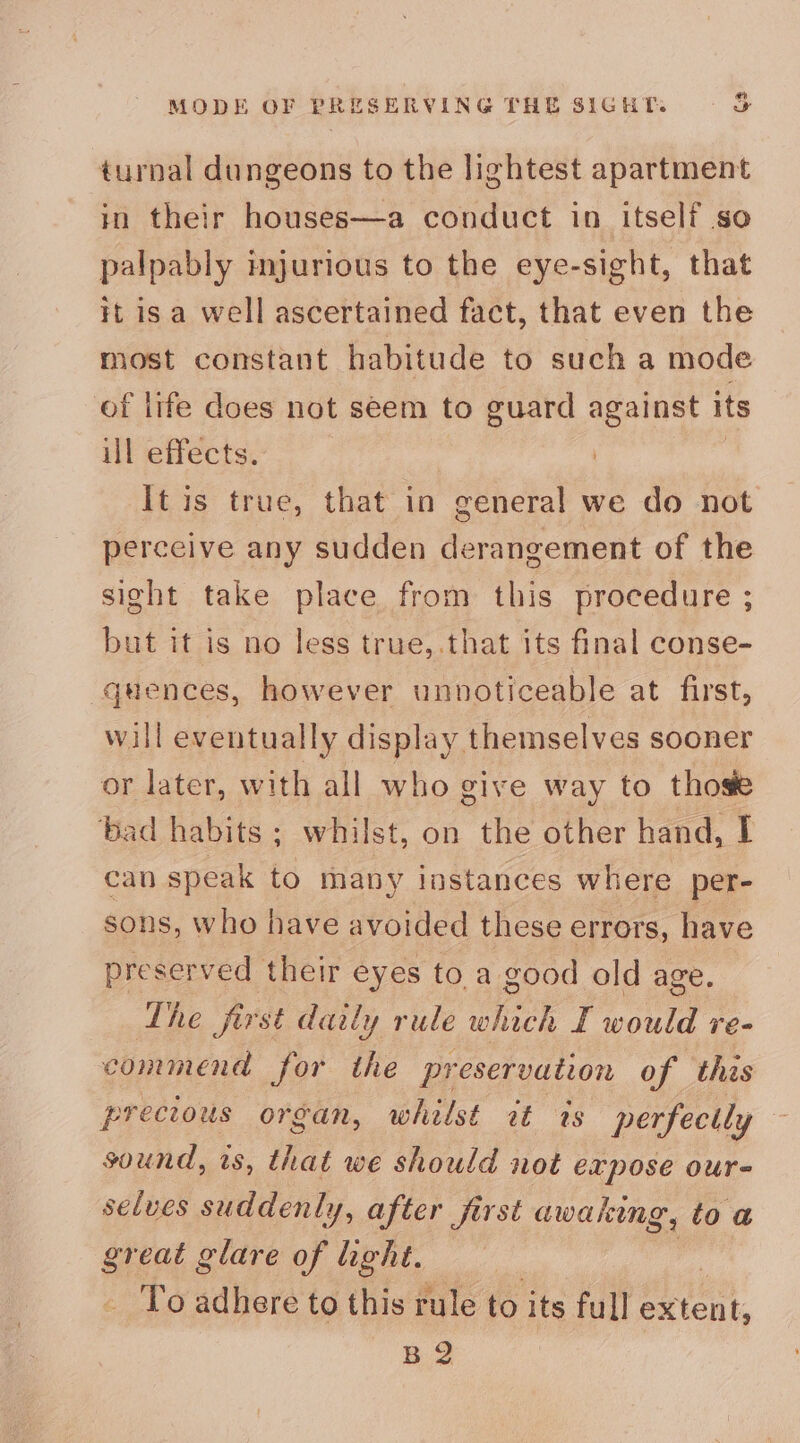 MODE OF PRESERVING THE SIGHT. a turnal dungeons to the lightest apartment in their houses—a conduct in itself so palpably mjurious to the eye-sight, that it is a well ascertained fact, that even the most constant habitude to such a mode of life does not seem to guard against its ill effects. It is true, that in general we do not perceive any sudden derangement of the sight take place from this procedure ; but it is no less true,.that its final conse- “quences, however unnoticeable at first, will eventually display themselves sooner or later, with all who give way to those ‘bad habits; whilst, on the other hand, I can speak to many instances where per- sons, who have avoided these errors, have preserved their eyes toa good old age. The first daily rule which Taoue ve- commend for the pr eservation of this precious organ, whilst rt ts perfectly — sound, ts, that we should not expose our- selves suddenly, after first awaking, to a sr eat glare of light. -_ To adhere to this rule to its full ent, B 2