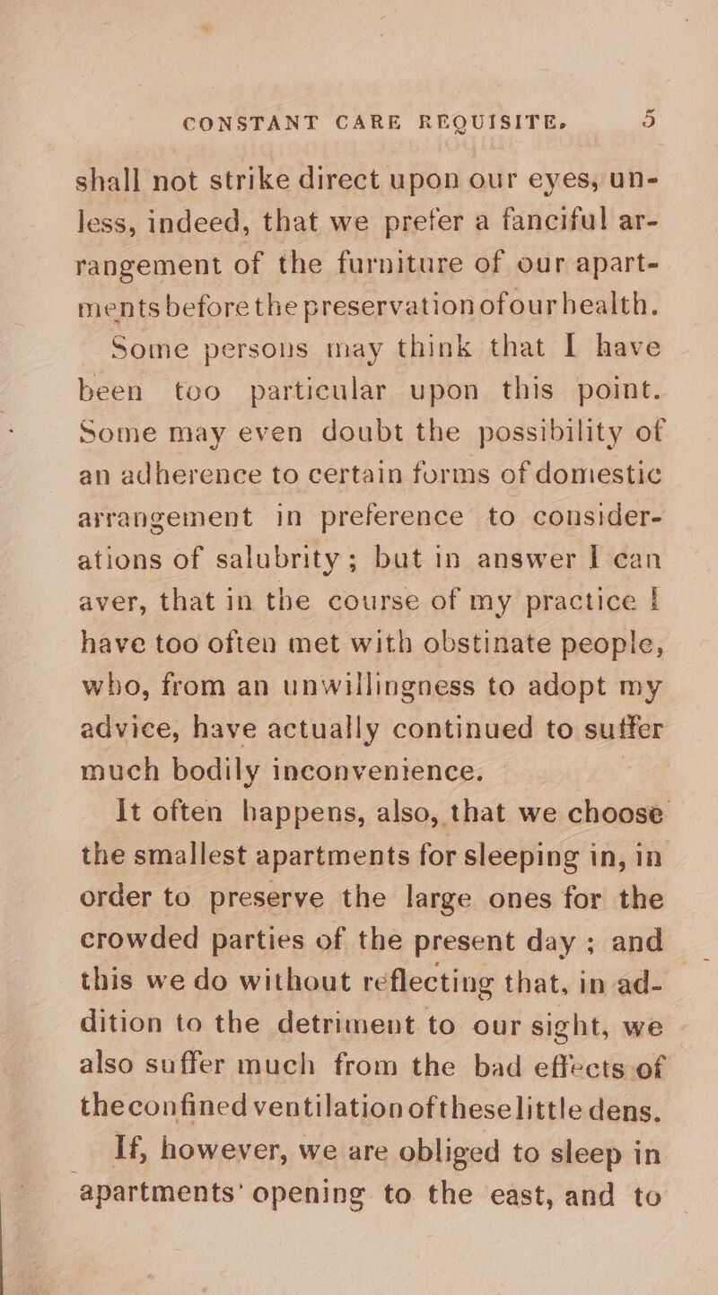 shall not strike direct upon our eyes, un- less, indeed, that we prefer a fanciful ar- rangement of the furniture of our apart- ments before the preservation ofour health. Some persons may think that I have been too particular upon this point. Some may even doubt the possibility of an adherence to certain forms of domestic arrangement in preference to consider- ations of salubrity; but in answer I can aver, that in the course of my practice | have too often met with obstinate people, who, from an unwillingness to adopt my advice, have actually continued to suffer much bodily inconvenience. It often happens, also, that we choose the smallest apartments for sleeping in, in order to preserve the large ones for the crowded parties of the present day ; and this we do without reflecting that, in ad- dition to the detriment to our sight, we also suffer much from the bad effects of theconfined ventilation ofthese little dens. If, however, we are obliged to sleep in apartments’ opening to the east, and to