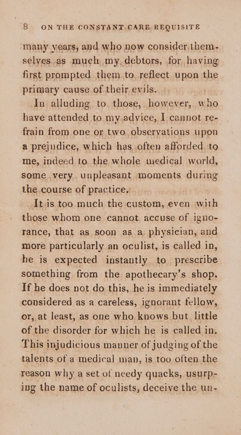 many years, and who now consider them- selves.as much, my.debtors, for. having first prompted them to. reflect upon the primary cause of their evils. In alluding to. those, however, who have attended to my advice, I cannot re- frain from one or two. observations upon a prejudice, which has..often afforded to me, indeed to. the whole medical world, some very. unpleasant moments during the.course of practice. It:is too much the custom, even with those whom one cannot. accuse of igno- rance, that as soon as a. physician, and more particularly an eculist, is called in, he is expected instantly to prescribe something from the apothecary’s shop. If he does not do this, he is immediately considered as a careless, ignorant fellow, or, at least, as one who. knows but little of the disorder for which he is called in. This injudicious manner of judging of the talents of a medical wan, is too often the reason why a set of needy quacks, usurp- ing the name of oculists, deceive the un-