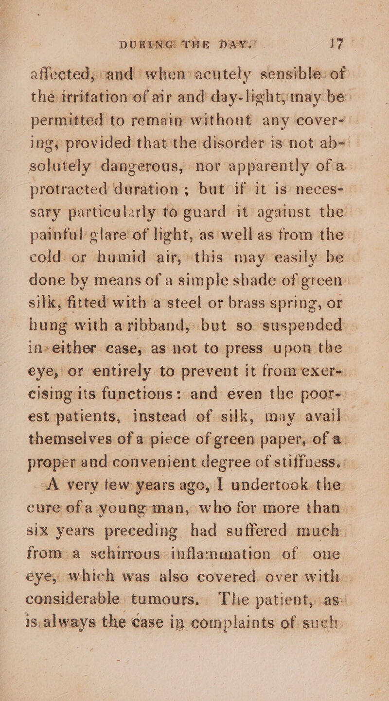 affected, and when’ acutely sensible) of the irritation of air and day-light;may be permitted to remait without any cover- ing, provided that the disorder is not ab- solutely dangerous, nor apparently ofa protracted duration ; but if it is neces- sary particularly to guard it against the painful’ clare of light, as well as from the. cold or humid air, this may easily be done by means of a simple shade of green silk, fitted with a steel or brass spring, or hung with aribband, but so suspended in-either case, as not to press upon the eye, or entirely to prevent it from exer- cising its functions: and éven the poor- est patients, instead of silk, may avail. themselves of a piece of green paper, of a proper and convenient degree of stiffness. : A very tew years ago, I undertook the cure of a young man, who for more than six years preceding had suffered much from.a schirrous inflammation of one eye, which was also covered over with considerable tumours. The patient, as: is. always the case in complaints of such